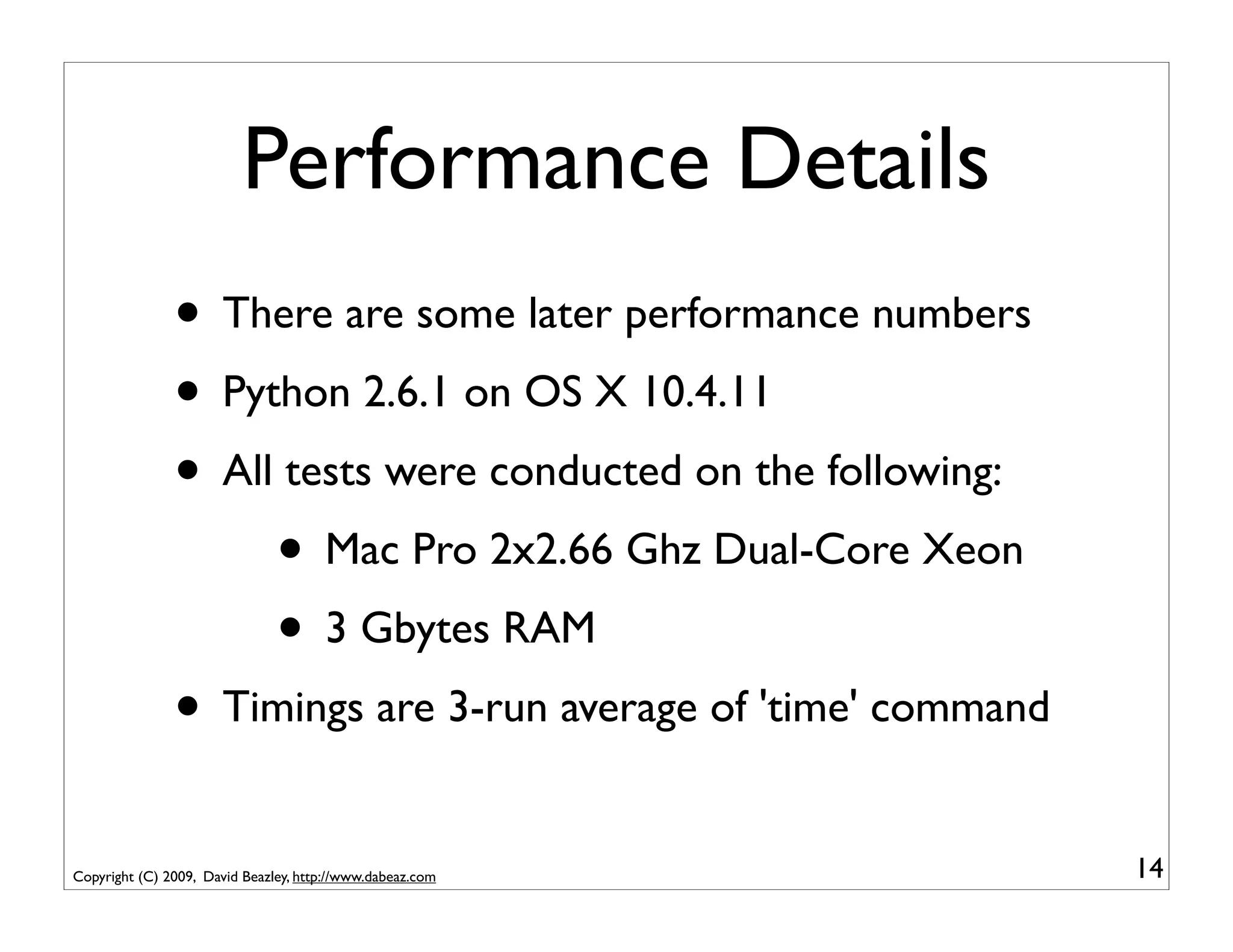 Performance Details
               • There are some later performance numbers
               • Python 2.6.1 on OS X 10.4.11
               • All tests were conducted on the following:
                    • Mac Pro 2x2.66 Ghz Dual-Core Xeon
                    • 3 Gbytes RAM
               • Timings are 3-run average of 'time' command
Copyright (C) 2009, David Beazley, http://www.dabeaz.com       14
 