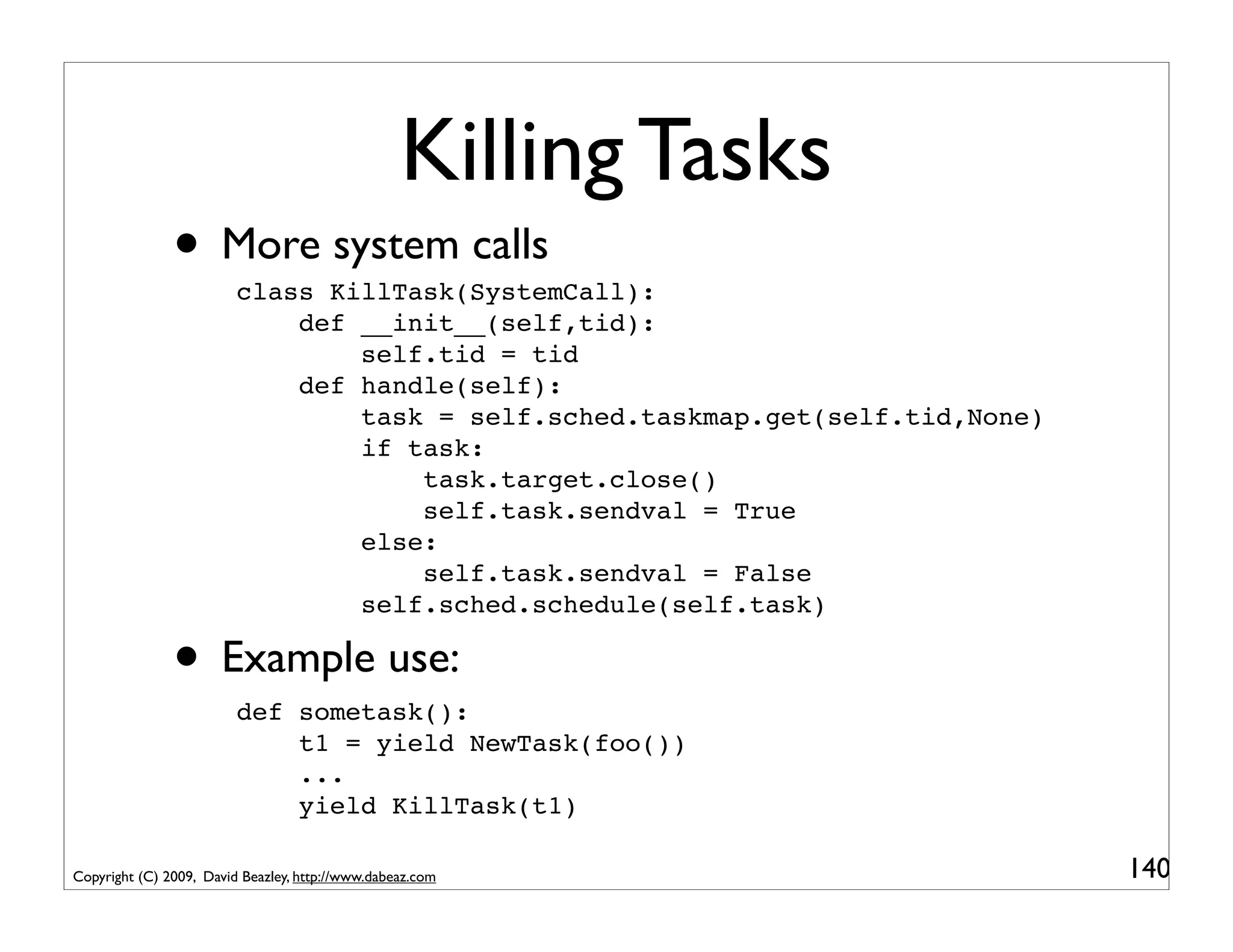 Killing Tasks
               • More system calls
                         class KillTask(SystemCall):
                             def __init__(self,tid):
                                 self.tid = tid
                             def handle(self):
                                 task = self.sched.taskmap.get(self.tid,None)
                                 if task:
                                     task.target.close()
                                     self.task.sendval = True
                                 else:
                                     self.task.sendval = False
                                 self.sched.schedule(self.task)

               • Example use:
                         def sometask():
                             t1 = yield NewTask(foo())
                             ...
                             yield KillTask(t1)

Copyright (C) 2009, David Beazley, http://www.dabeaz.com                        140
 