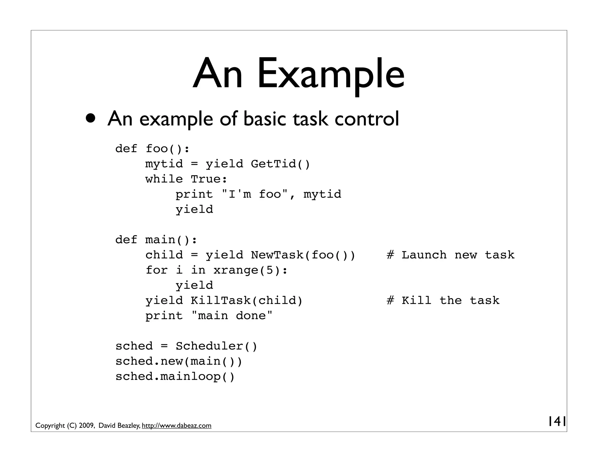 An Example
               • An example of basic task control
                         def foo():
                             mytid = yield GetTid()
                             while True:
                                 print "I'm foo", mytid
                                 yield

                         def main():
                             child = yield NewTask(foo())   # Launch new task
                             for i in xrange(5):
                                 yield
                             yield KillTask(child)          # Kill the task
                             print "main done"

                         sched = Scheduler()
                         sched.new(main())
                         sched.mainloop()


Copyright (C) 2009, David Beazley, http://www.dabeaz.com                        141
 