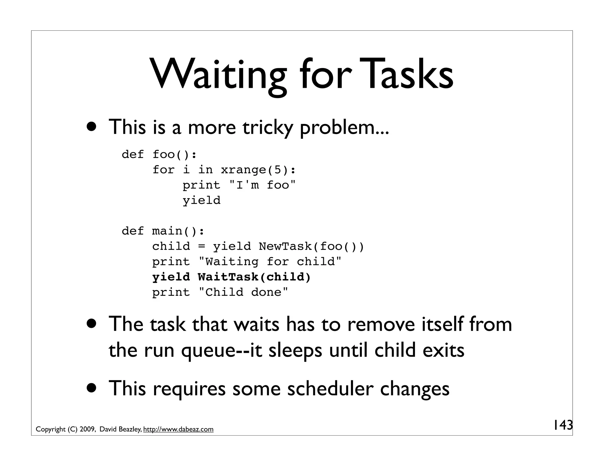 Waiting for Tasks
               • This is a more tricky problem...
                           def foo():
                               for i in xrange(5):
                                   print "I'm foo"
                                   yield

                           def main():
                               child = yield NewTask(foo())
                               print "Waiting for child"
                               yield WaitTask(child)
                               print "Child done"


               • The task that waits has to remove itself from
                      the run queue--it sleeps until child exits
               • This requires some scheduler changes
Copyright (C) 2009, David Beazley, http://www.dabeaz.com           143
 