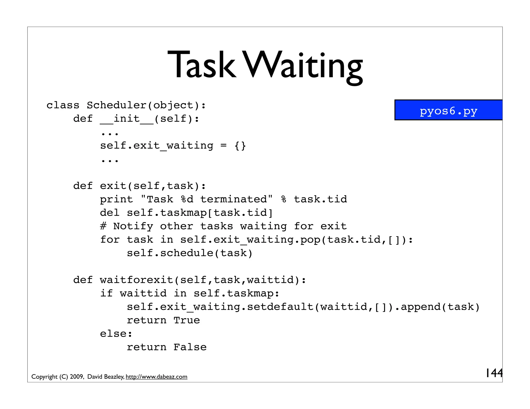 Task Waiting
     class Scheduler(object):
                                                                     pyos6.py
         def __init__(self):
             ...
             self.exit_waiting = {}
             ...

               def exit(self,task):
                   print "Task %d terminated" % task.tid
                   del self.taskmap[task.tid]
                   # Notify other tasks waiting for exit
                   for task in self.exit_waiting.pop(task.tid,[]):
                       self.schedule(task)

               def waitforexit(self,task,waittid):
                   if waittid in self.taskmap:
                       self.exit_waiting.setdefault(waittid,[]).append(task)
                       return True
                   else:
                       return False

Copyright (C) 2009, David Beazley, http://www.dabeaz.com                        144
 