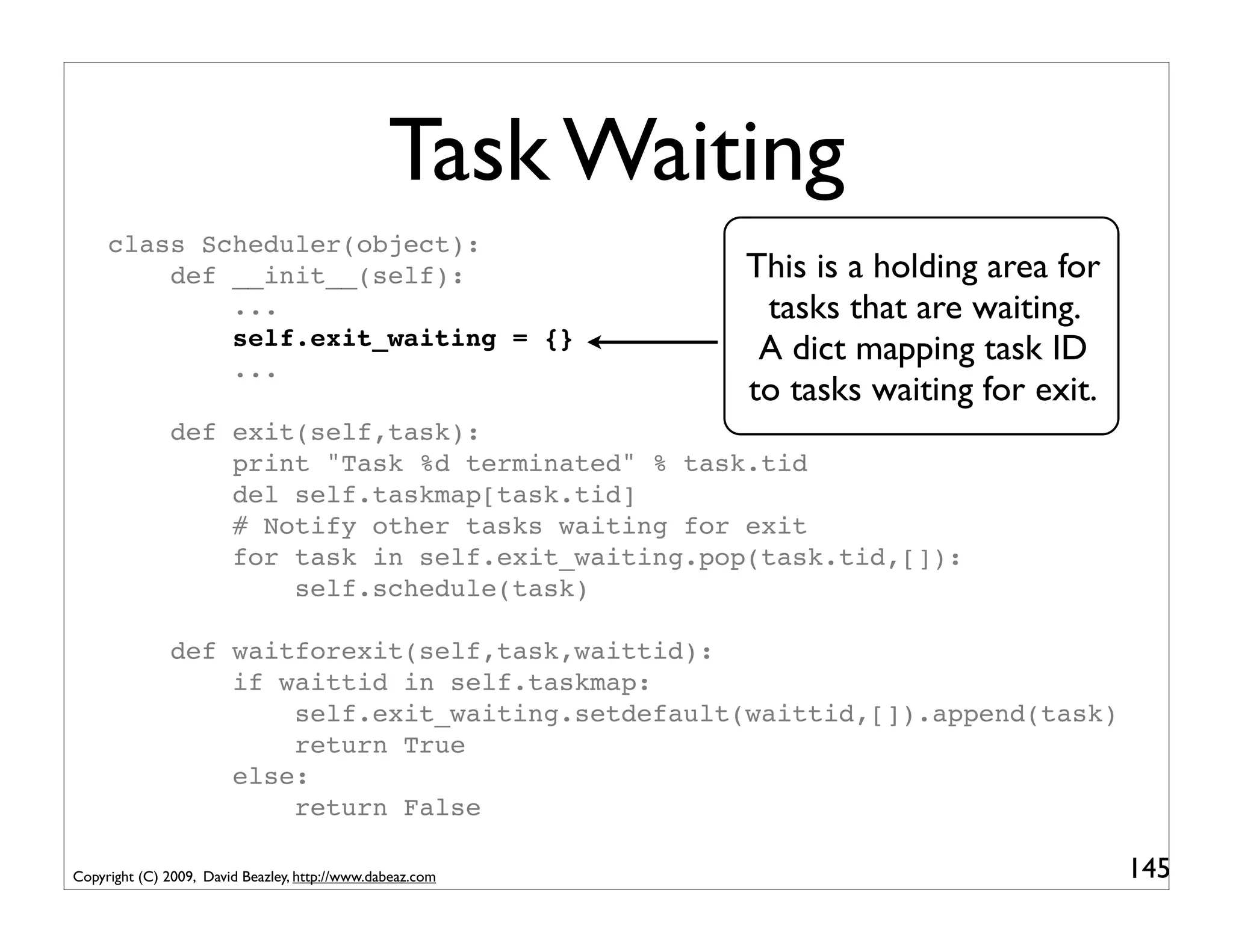 Task Waiting
     class Scheduler(object):
         def __init__(self):                               This is a holding area for
             ...                                            tasks that are waiting.
             self.exit_waiting = {}
             ...
                                                            A dict mapping task ID
                                                           to tasks waiting for exit.
               def exit(self,task):
                   print "Task %d terminated" % task.tid
                   del self.taskmap[task.tid]
                   # Notify other tasks waiting for exit
                   for task in self.exit_waiting.pop(task.tid,[]):
                       self.schedule(task)

               def waitforexit(self,task,waittid):
                   if waittid in self.taskmap:
                       self.exit_waiting.setdefault(waittid,[]).append(task)
                       return True
                   else:
                       return False

Copyright (C) 2009, David Beazley, http://www.dabeaz.com                                145
 