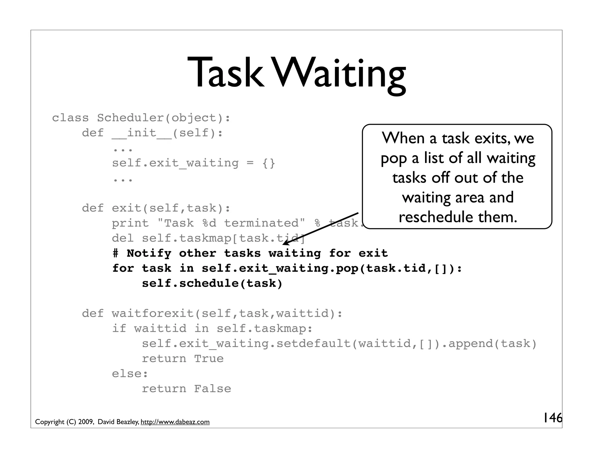 Task Waiting
     class Scheduler(object):
         def __init__(self):
             ...
                                                                  When a task exits, we
             self.exit_waiting = {}                               pop a list of all waiting
             ...                                                   tasks off out of the
                                                                     waiting area and
               def exit(self,task):
                   print "Task %d terminated" %            task.tid reschedule them.
                   del self.taskmap[task.tid]
                   # Notify other tasks waiting for exit
                   for task in self.exit_waiting.pop(task.tid,[]):
                       self.schedule(task)

               def waitforexit(self,task,waittid):
                   if waittid in self.taskmap:
                       self.exit_waiting.setdefault(waittid,[]).append(task)
                       return True
                   else:
                       return False

Copyright (C) 2009, David Beazley, http://www.dabeaz.com                                      146
 