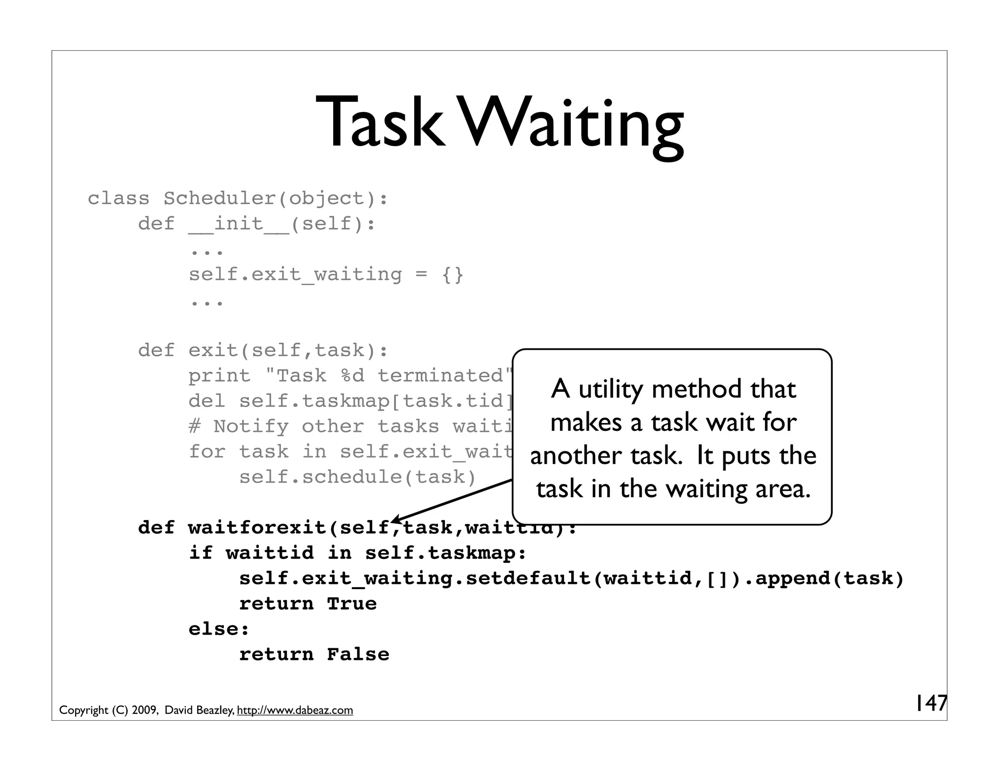 Task Waiting
     class Scheduler(object):
         def __init__(self):
             ...
             self.exit_waiting = {}
             ...

               def exit(self,task):
                   print "Task %d terminated" % task.tid
                   del self.taskmap[task.tid]   A utility method that
                   # Notify other tasks waiting makes a task wait for
                                                for exit
                   for task in self.exit_waiting.pop(task.tid,[]):the
                                              another task. It puts
                       self.schedule(task)
                                                           task in the waiting area.
               def waitforexit(self,task,waittid):
                   if waittid in self.taskmap:
                       self.exit_waiting.setdefault(waittid,[]).append(task)
                       return True
                   else:
                       return False

Copyright (C) 2009, David Beazley, http://www.dabeaz.com                               147
 