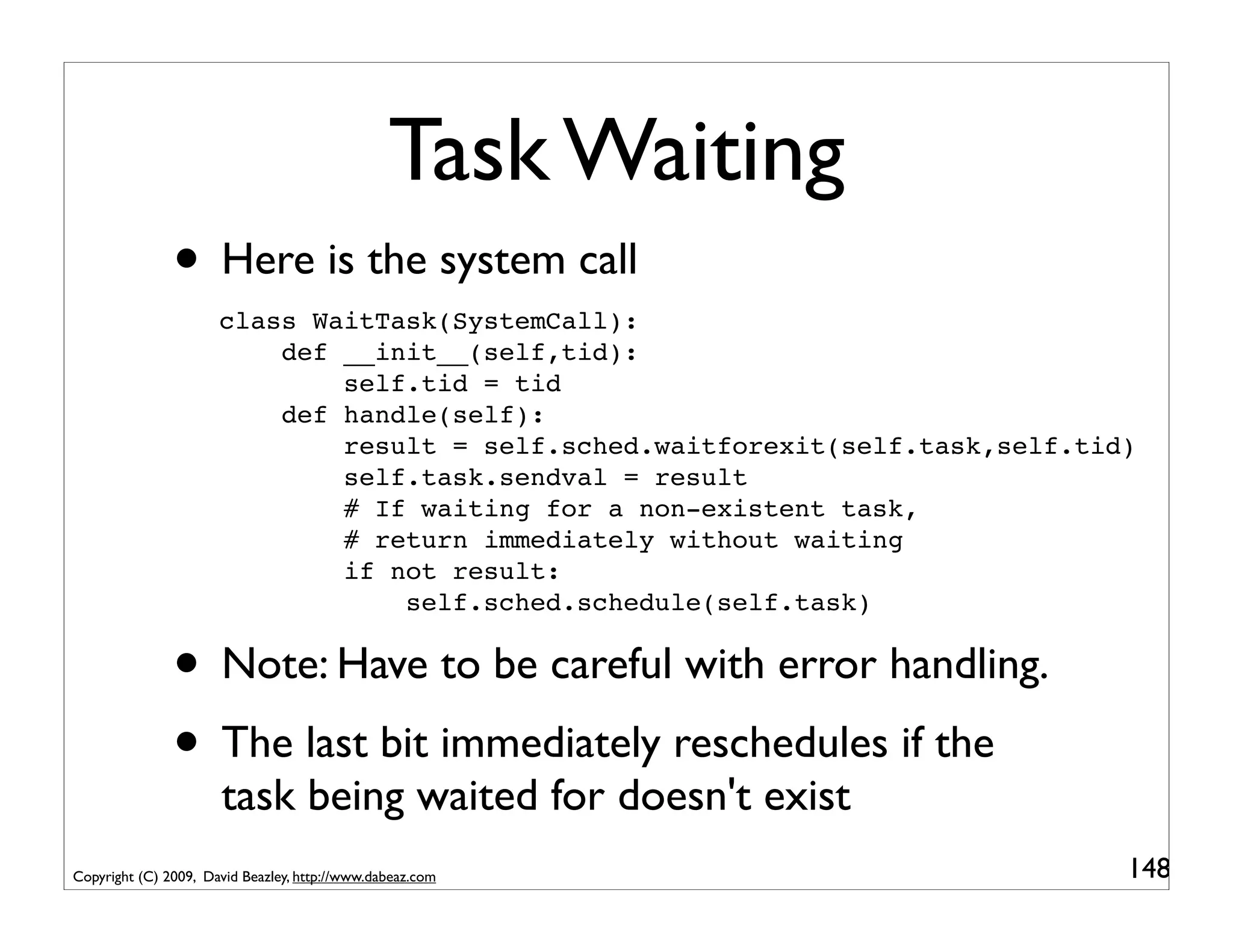 Task Waiting
               • Here is the system call
                      class WaitTask(SystemCall):
                          def __init__(self,tid):
                              self.tid = tid
                          def handle(self):
                              result = self.sched.waitforexit(self.task,self.tid)
                              self.task.sendval = result
                              # If waiting for a non-existent task,
                              # return immediately without waiting
                              if not result:
                                  self.sched.schedule(self.task)


               • Note: Have to be careful with error handling.
               • The last bit immediately reschedules if the
                      task being waited for doesn't exist
Copyright (C) 2009, David Beazley, http://www.dabeaz.com                        148
 