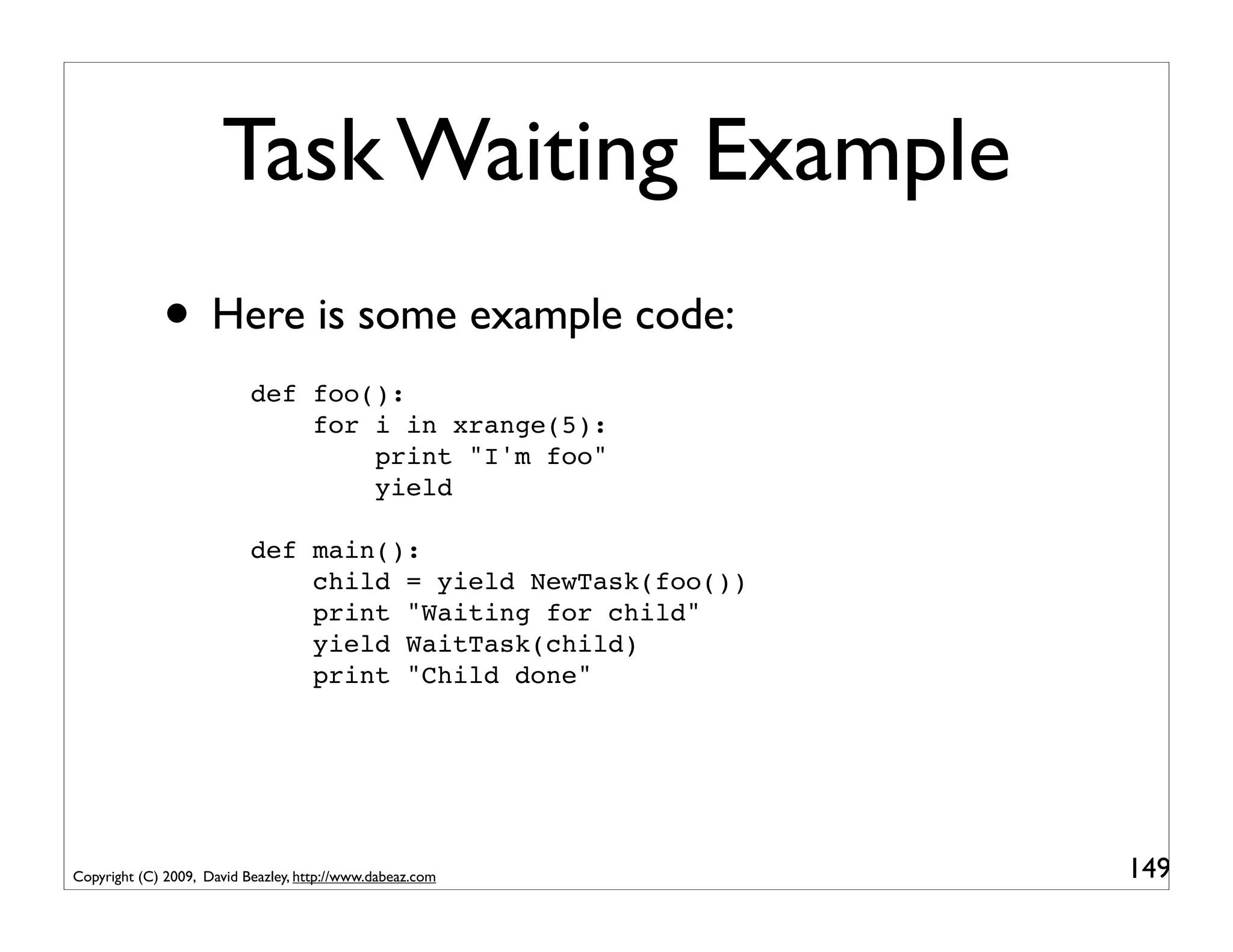 Task Waiting Example
             • Here is some example code:
                           def foo():
                               for i in xrange(5):
                                   print "I'm foo"
                                   yield

                           def main():
                               child = yield NewTask(foo())
                               print "Waiting for child"
                               yield WaitTask(child)
                               print "Child done"




Copyright (C) 2009, David Beazley, http://www.dabeaz.com      149
 