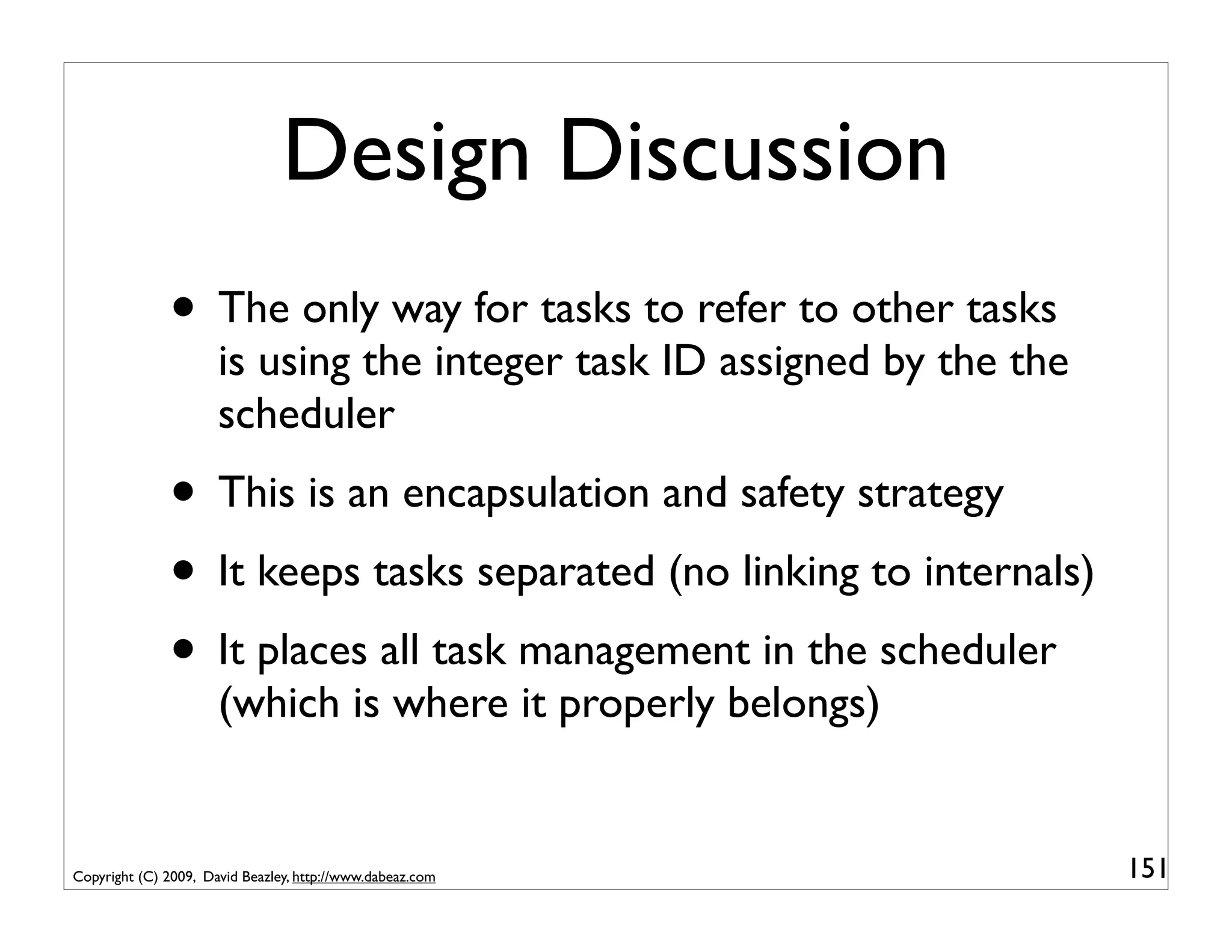 Design Discussion
              • The only way for tasks to refer to other tasks
                      is using the integer task ID assigned by the the
                      scheduler
              • This is an encapsulation and safety strategy
              • It keeps tasks separated (no linking to internals)
              • It places all task management in the scheduler
                      (which is where it properly belongs)


Copyright (C) 2009, David Beazley, http://www.dabeaz.com                 151
 
