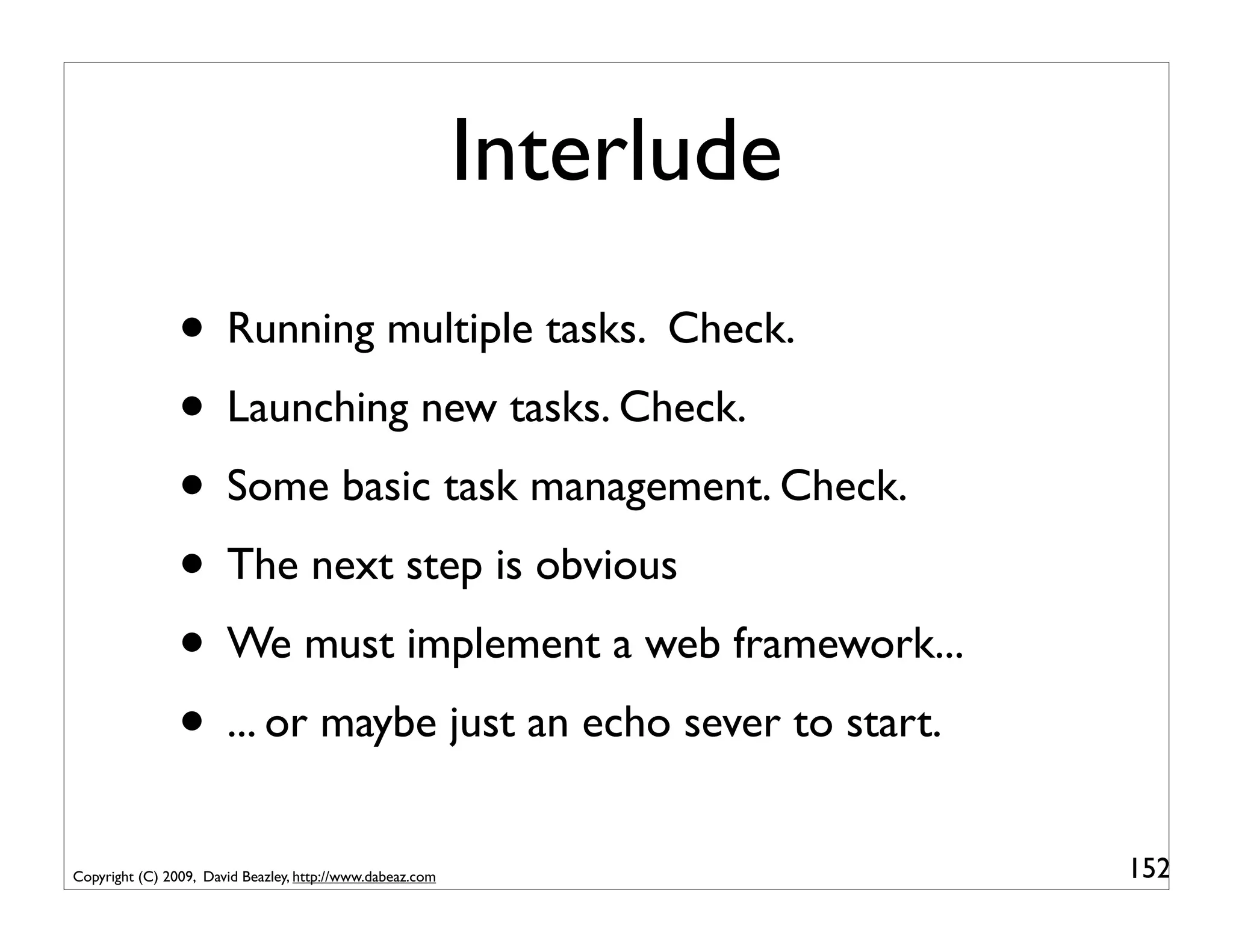 Interlude
                • Running multiple tasks. Check.
                • Launching new tasks. Check.
                • Some basic task management. Check.
                • The next step is obvious
                • We must implement a web framework...
                • ... or maybe just an echo sever to start.
Copyright (C) 2009, David Beazley, http://www.dabeaz.com               152
 