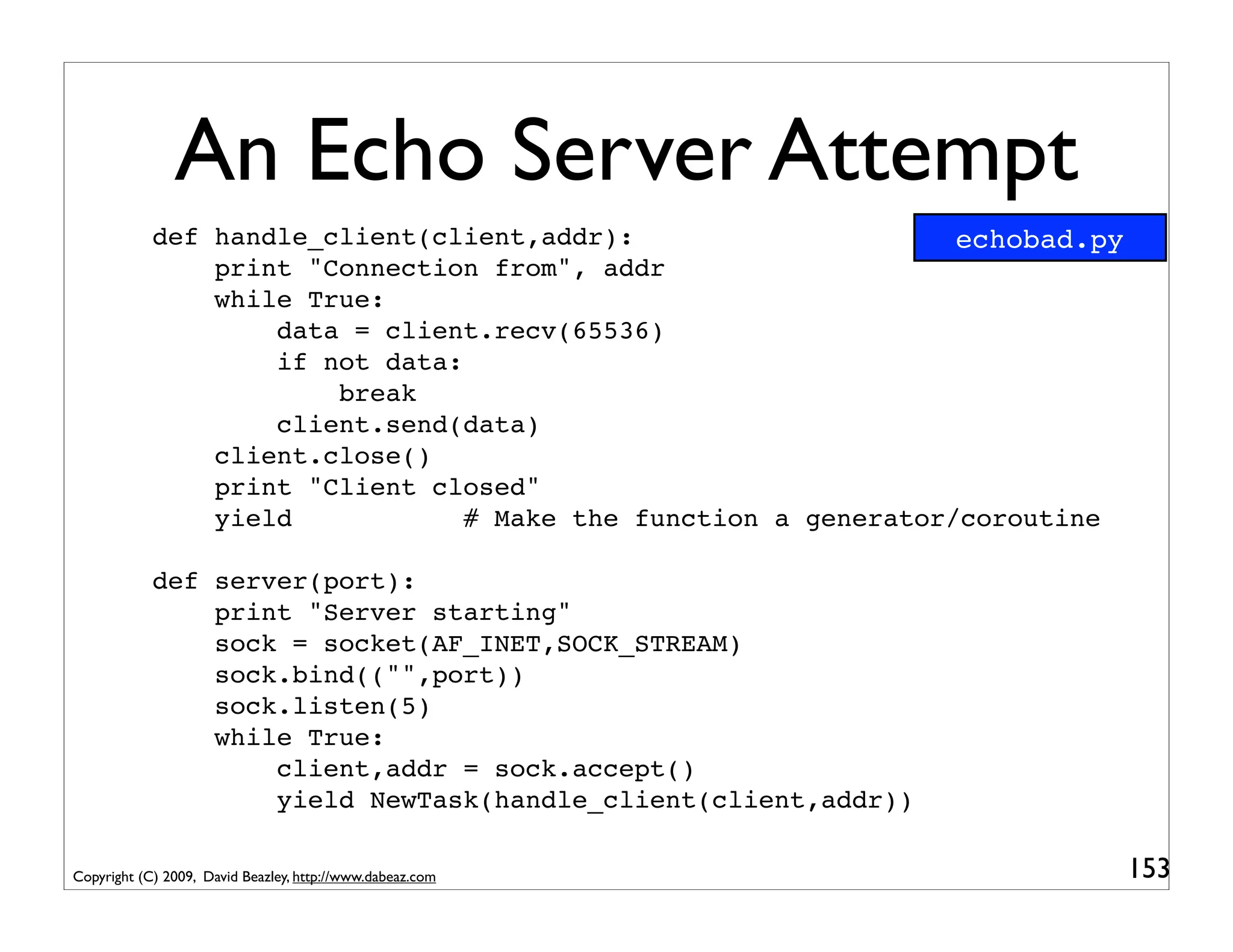 An Echo Server Attempt
            def handle_client(client,addr):                      echobad.py
                print "Connection from", addr
                while True:
                    data = client.recv(65536)
                    if not data:
                        break
                    client.send(data)
                client.close()
                print "Client closed"
                yield            # Make the function a generator/coroutine

            def server(port):
                print "Server starting"
                sock = socket(AF_INET,SOCK_STREAM)
                sock.bind(("",port))
                sock.listen(5)
                while True:
                    client,addr = sock.accept()
                    yield NewTask(handle_client(client,addr))

Copyright (C) 2009, David Beazley, http://www.dabeaz.com                      153
 