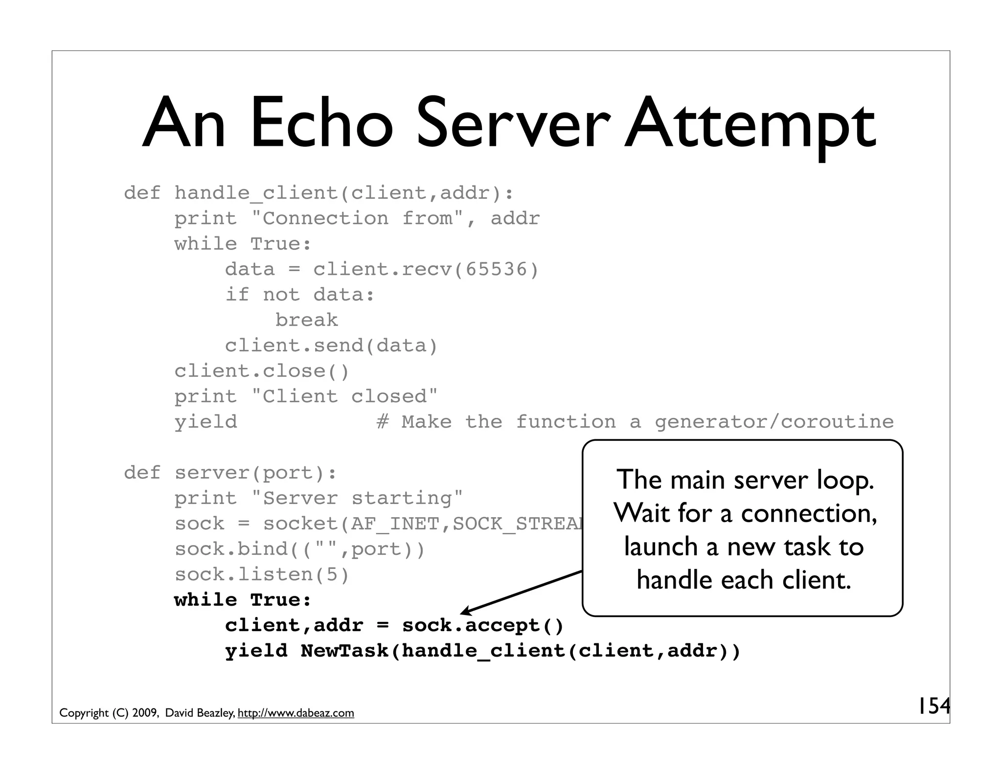 An Echo Server Attempt
            def handle_client(client,addr):
                print "Connection from", addr
                while True:
                    data = client.recv(65536)
                    if not data:
                        break
                    client.send(data)
                client.close()
                print "Client closed"
                yield            # Make the function a generator/coroutine

            def server(port):                      The main server loop.
                print "Server starting"
                sock = socket(AF_INET,SOCK_STREAM) Wait for a connection,
                sock.bind(("",port))                launch a new task to
                sock.listen(5)                        handle each client.
                while True:
                    client,addr = sock.accept()
                    yield NewTask(handle_client(client,addr))

Copyright (C) 2009, David Beazley, http://www.dabeaz.com                     154
 