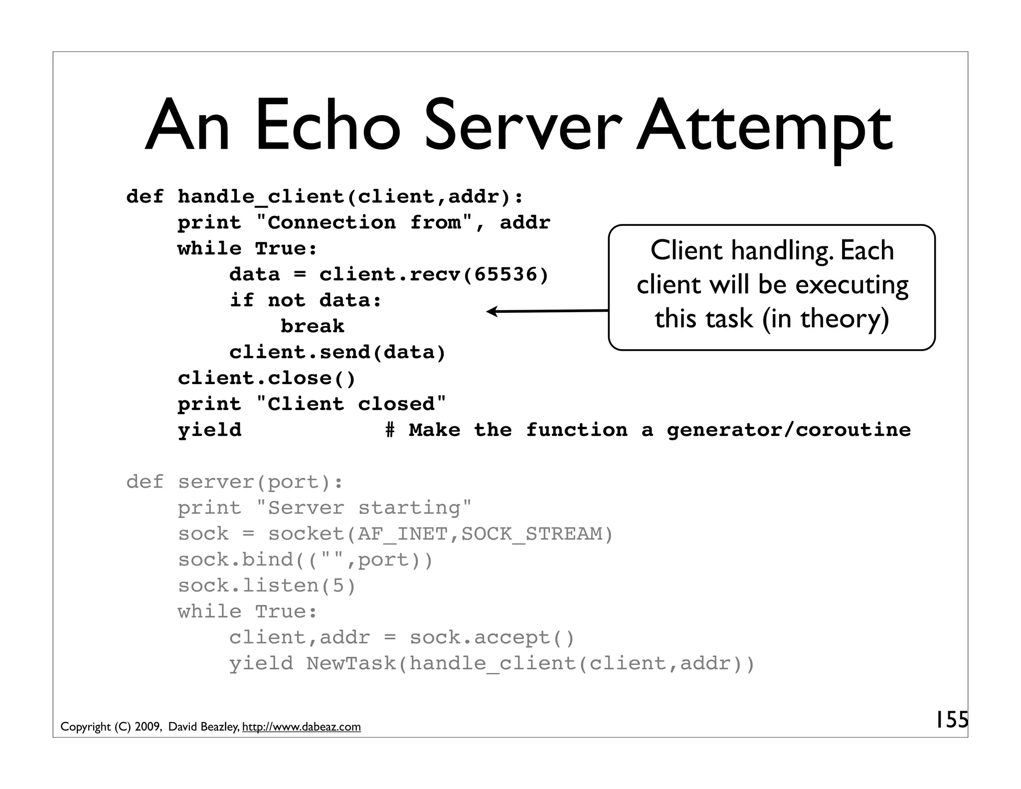 An Echo Server Attempt
            def handle_client(client,addr):
                print "Connection from", addr
                while True:                           Client handling. Each
                    data = client.recv(65536)
                    if not data:
                                                     client will be executing
                        break                          this task (in theory)
                    client.send(data)
                client.close()
                print "Client closed"
                yield            # Make the function a generator/coroutine

            def server(port):
                print "Server starting"
                sock = socket(AF_INET,SOCK_STREAM)
                sock.bind(("",port))
                sock.listen(5)
                while True:
                    client,addr = sock.accept()
                    yield NewTask(handle_client(client,addr))

Copyright (C) 2009, David Beazley, http://www.dabeaz.com                        155
 