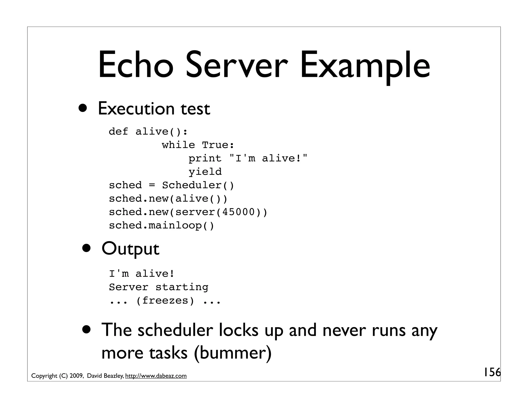 Echo Server Example
                • Execution test
                           def alive():
                                   while True:
                                        print "I'm alive!"
                                        yield
                           sched = Scheduler()
                           sched.new(alive())
                           sched.new(server(45000))
                           sched.mainloop()

                 • Output
                           I'm alive!
                           Server starting
                           ... (freezes) ...


                 • The scheduler locks up and never runs any
                         more tasks (bummer)
Copyright (C) 2009, David Beazley, http://www.dabeaz.com       156
 