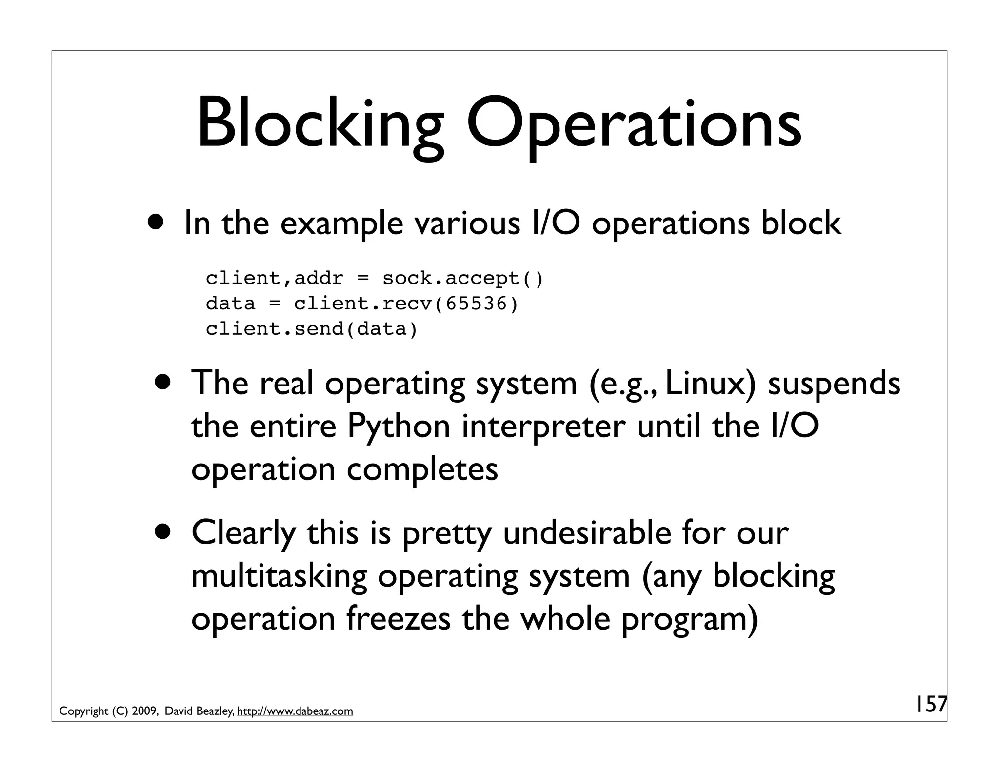 Blocking Operations
                • In the example various I/O operations block
                           client,addr = sock.accept()
                           data = client.recv(65536)
                           client.send(data)


                 • The real operating system (e.g., Linux) suspends
                         the entire Python interpreter until the I/O
                         operation completes
                 • Clearly this is pretty undesirable for our
                         multitasking operating system (any blocking
                         operation freezes the whole program)

Copyright (C) 2009, David Beazley, http://www.dabeaz.com               157
 