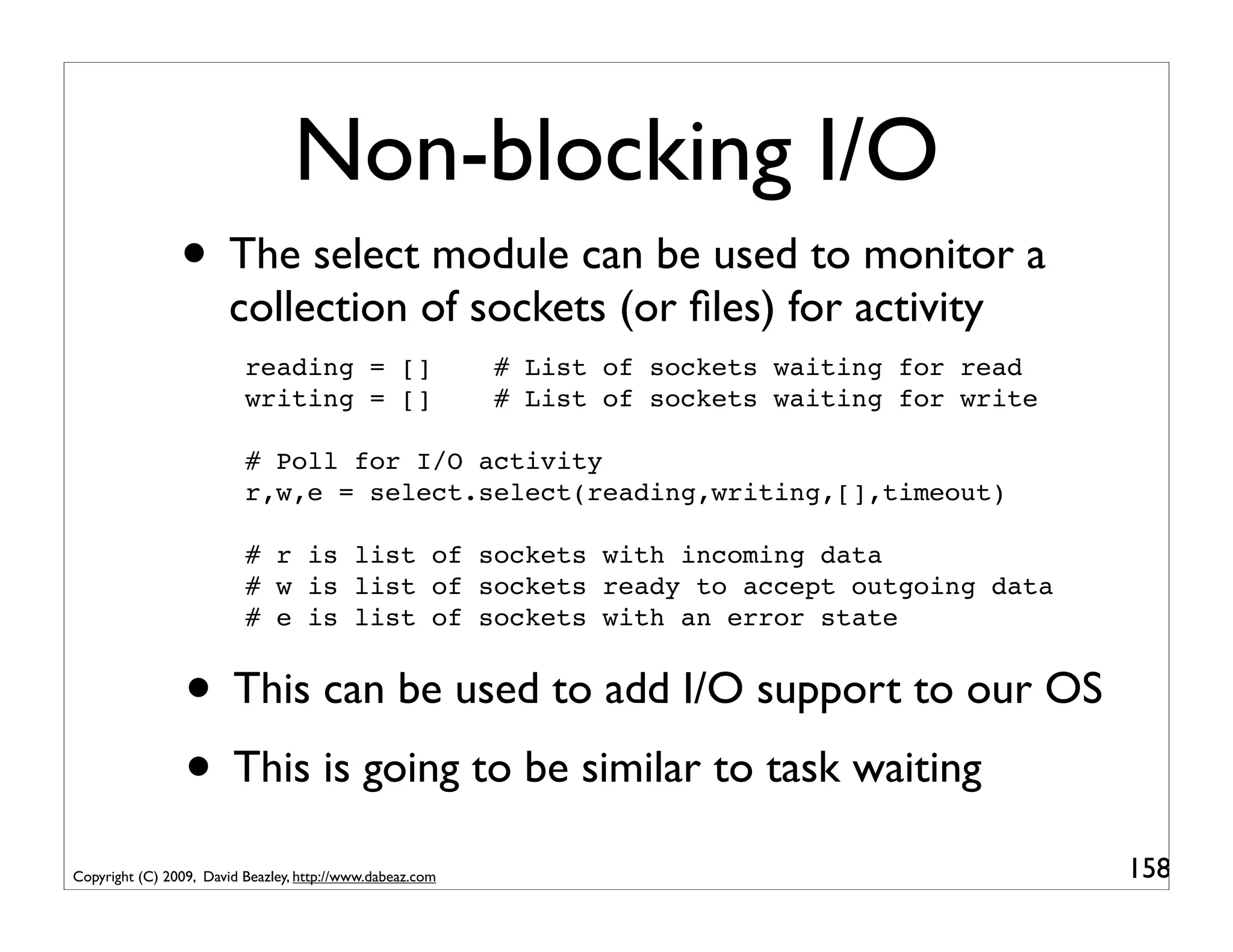 Non-blocking I/O
                • The select module can be used to monitor a
                        collection of sockets (or ﬁles) for activity
                          reading = []                     # List of sockets waiting for read
                          writing = []                     # List of sockets waiting for write

                          # Poll for I/O activity
                          r,w,e = select.select(reading,writing,[],timeout)

                          # r is list of sockets with incoming data
                          # w is list of sockets ready to accept outgoing data
                          # e is list of sockets with an error state


                 • This can be used to add I/O support to our OS
                 • This is going to be similar to task waiting
Copyright (C) 2009, David Beazley, http://www.dabeaz.com                                         158
 