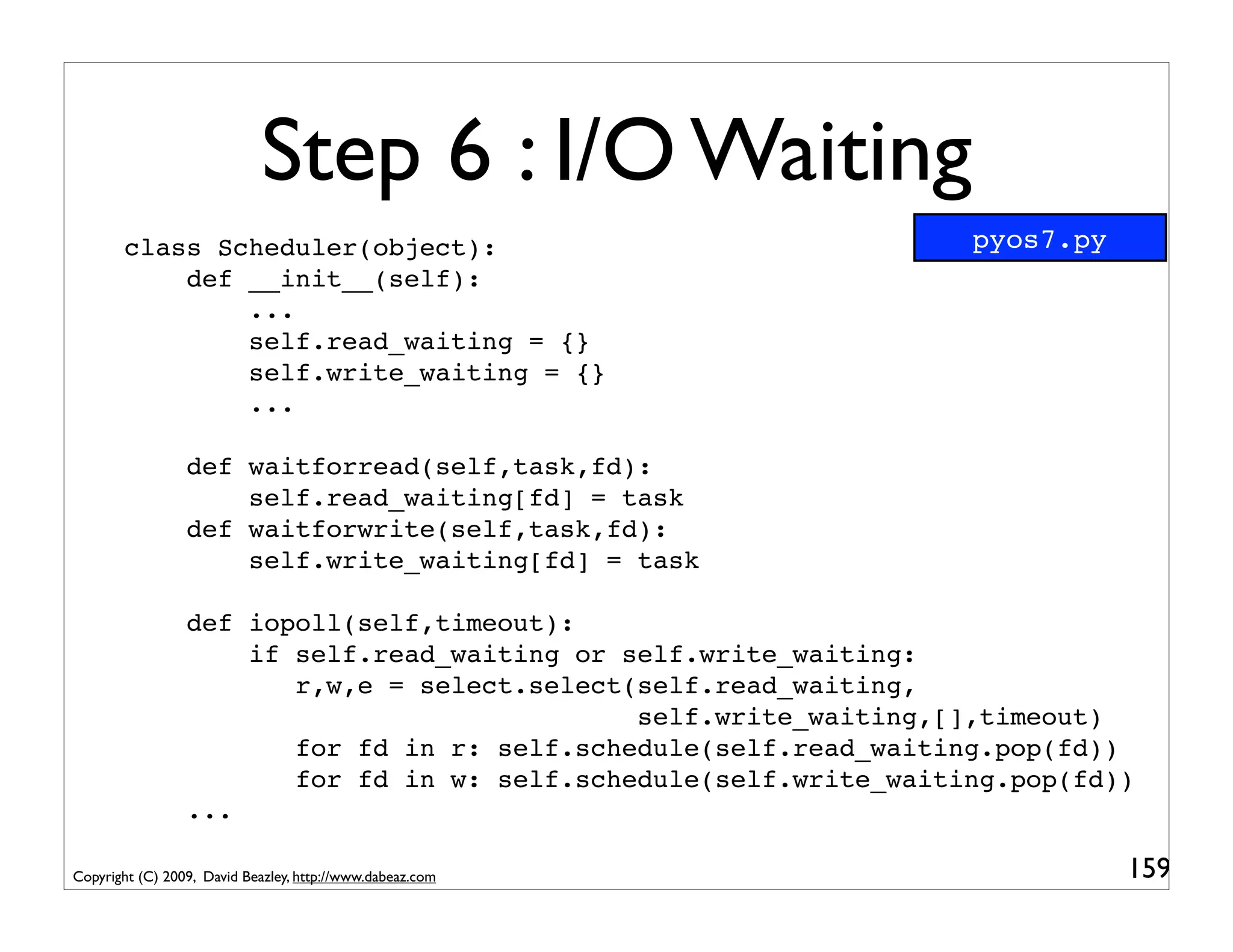 Step 6 : I/O Waiting
       class Scheduler(object):                                    pyos7.py
           def __init__(self):
               ...
               self.read_waiting = {}
               self.write_waiting = {}
               ...

                 def waitforread(self,task,fd):
                     self.read_waiting[fd] = task
                 def waitforwrite(self,task,fd):
                     self.write_waiting[fd] = task

                 def iopoll(self,timeout):
                     if self.read_waiting or self.write_waiting:
                        r,w,e = select.select(self.read_waiting,
                                              self.write_waiting,[],timeout)
                        for fd in r: self.schedule(self.read_waiting.pop(fd))
                        for fd in w: self.schedule(self.write_waiting.pop(fd))
                 ...

Copyright (C) 2009, David Beazley, http://www.dabeaz.com                      159
 