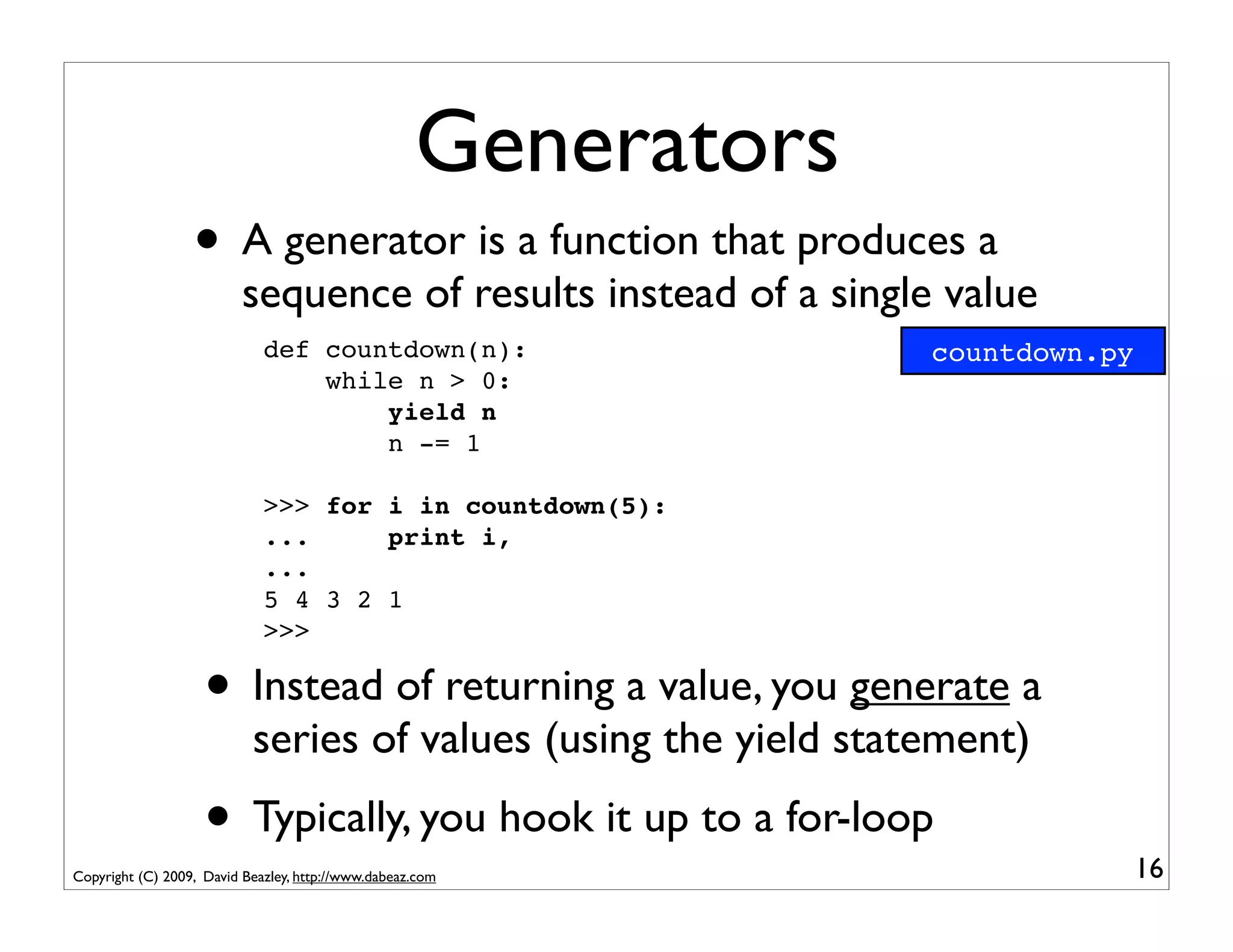 Generators
                  • A generator is a function that produces a
                          sequence of results instead of a single value
                             def countdown(n):                   countdown.py
                                 while n > 0:
                                     yield n
                                     n -= 1

                             >>> for i in countdown(5):
                             ...     print i,
                             ...
                             5 4 3 2 1
                             >>>

                    • Instead of returning a value, you generate a
                           series of values (using the yield statement)
                    • Typically, you hook it up to a for-loop                   16
Copyright (C) 2009, David Beazley, http://www.dabeaz.com
 