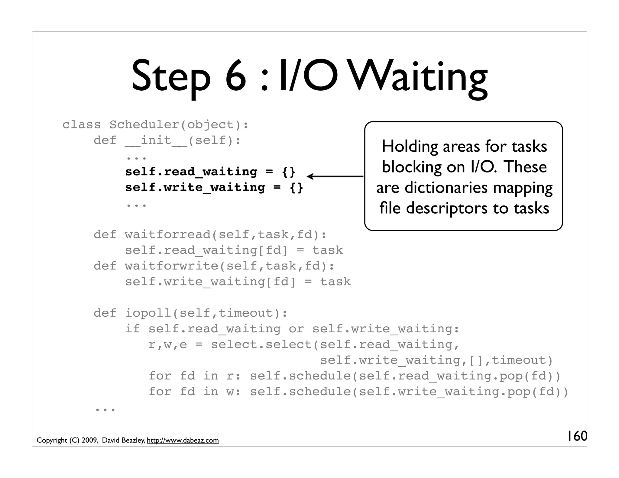 Step 6 : I/O Waiting
       class Scheduler(object):
           def __init__(self):
               ...
                                                            Holding areas for tasks
               self.read_waiting = {}                       blocking on I/O. These
               self.write_waiting = {}                     are dictionaries mapping
               ...
                                                           ﬁle descriptors to tasks
                 def waitforread(self,task,fd):
                     self.read_waiting[fd] = task
                 def waitforwrite(self,task,fd):
                     self.write_waiting[fd] = task

                 def iopoll(self,timeout):
                     if self.read_waiting or self.write_waiting:
                        r,w,e = select.select(self.read_waiting,
                                              self.write_waiting,[],timeout)
                        for fd in r: self.schedule(self.read_waiting.pop(fd))
                        for fd in w: self.schedule(self.write_waiting.pop(fd))
                 ...

Copyright (C) 2009, David Beazley, http://www.dabeaz.com                              160
 