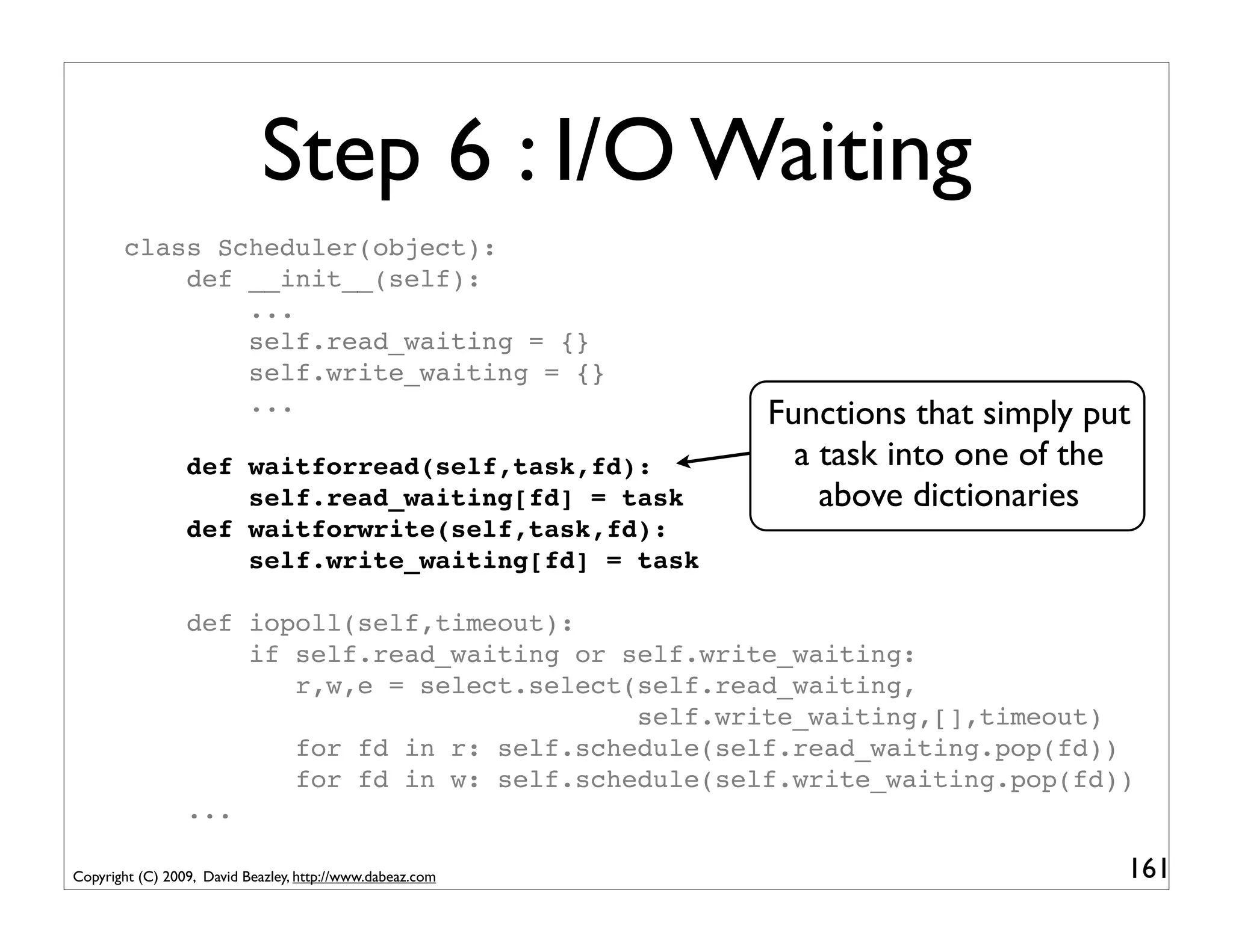 Step 6 : I/O Waiting
       class Scheduler(object):
           def __init__(self):
               ...
               self.read_waiting = {}
               self.write_waiting = {}
               ...                                         Functions that simply put
                 def waitforread(self,task,fd):              a task into one of the
                     self.read_waiting[fd] = task              above dictionaries
                 def waitforwrite(self,task,fd):
                     self.write_waiting[fd] = task

                 def iopoll(self,timeout):
                     if self.read_waiting or self.write_waiting:
                        r,w,e = select.select(self.read_waiting,
                                              self.write_waiting,[],timeout)
                        for fd in r: self.schedule(self.read_waiting.pop(fd))
                        for fd in w: self.schedule(self.write_waiting.pop(fd))
                 ...

Copyright (C) 2009, David Beazley, http://www.dabeaz.com                           161
 