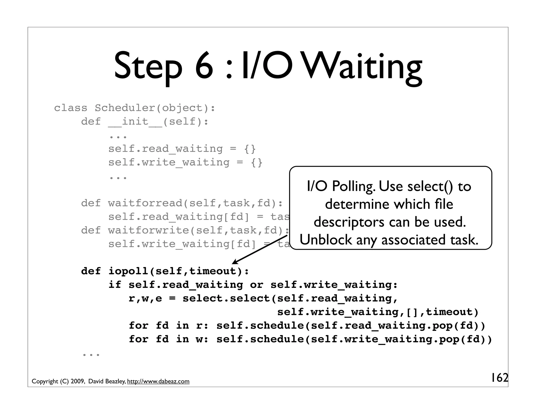 Step 6 : I/O Waiting
       class Scheduler(object):
           def __init__(self):
               ...
               self.read_waiting = {}
               self.write_waiting = {}
               ...
                                                         I/O Polling. Use select() to
                 def       waitforread(self,task,fd):       determine which ﬁle
                           self.read_waiting[fd] = task
                 def       waitforwrite(self,task,fd):
                                                           descriptors can be used.
                           self.write_waiting[fd] = taskUnblock any associated task.
                 def iopoll(self,timeout):
                     if self.read_waiting or self.write_waiting:
                        r,w,e = select.select(self.read_waiting,
                                              self.write_waiting,[],timeout)
                        for fd in r: self.schedule(self.read_waiting.pop(fd))
                        for fd in w: self.schedule(self.write_waiting.pop(fd))
                 ...

Copyright (C) 2009, David Beazley, http://www.dabeaz.com                                162
 