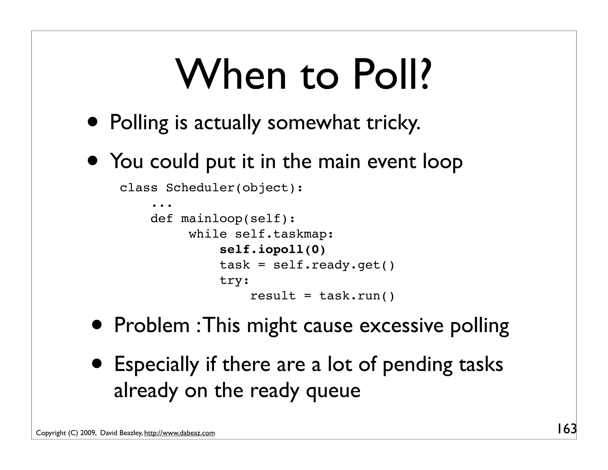 When to Poll?
               • Polling is actually somewhat tricky.
               • You could put it in the main event loop
                          class Scheduler(object):
                              ...
                              def mainloop(self):
                                   while self.taskmap:
                                       self.iopoll(0)
                                       task = self.ready.get()
                                       try:
                                            result = task.run()

                • Problem : This might cause excessive polling
                • Especially if there are a lot of pending tasks
                        already on the ready queue
Copyright (C) 2009, David Beazley, http://www.dabeaz.com           163
 
