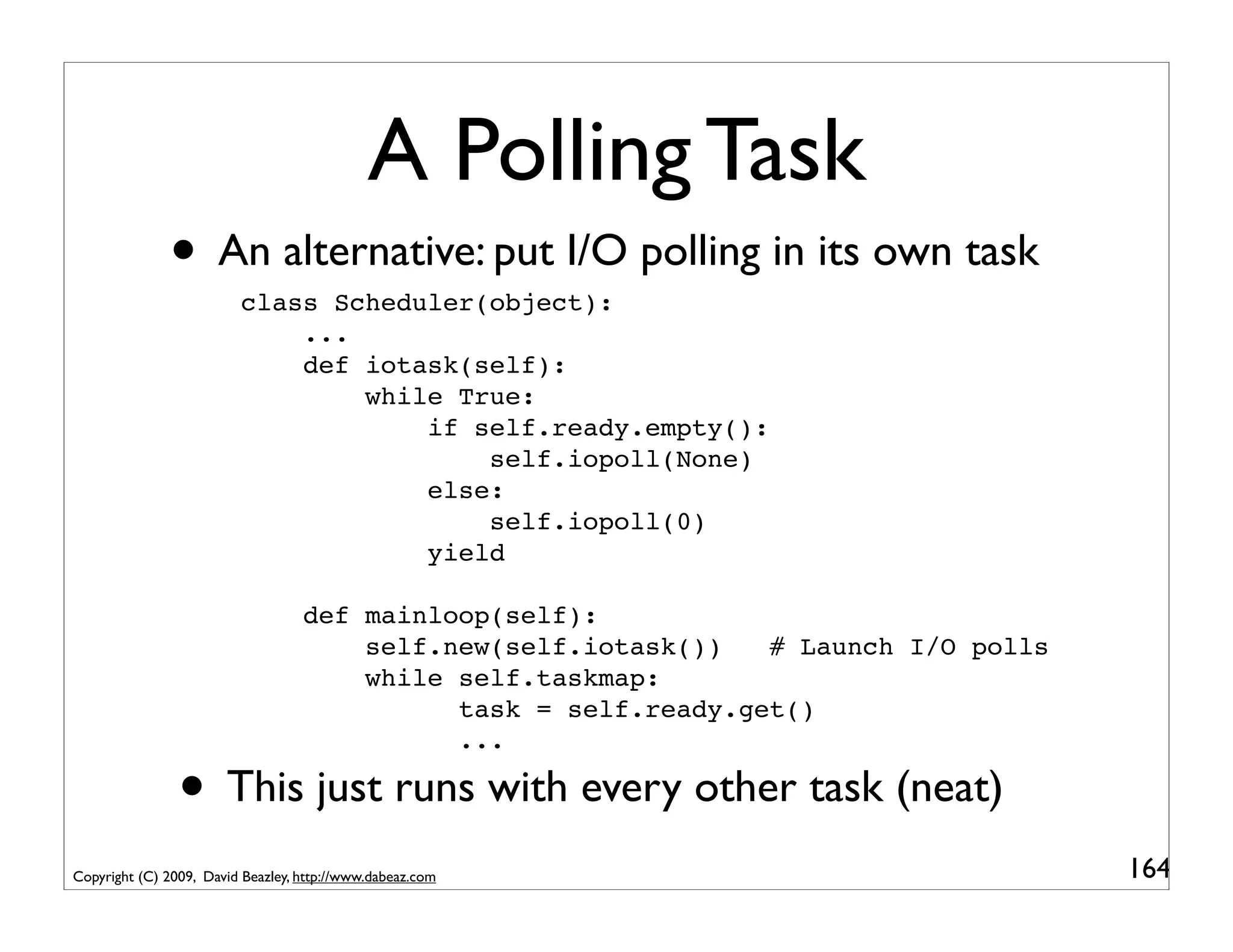A Polling Task
              • An alternative: put I/O polling in its own task
                         class Scheduler(object):
                             ...
                             def iotask(self):
                                 while True:
                                     if self.ready.empty():
                                         self.iopoll(None)
                                     else:
                                         self.iopoll(0)
                                     yield

                                   def mainloop(self):
                                       self.new(self.iotask())   # Launch I/O polls
                                       while self.taskmap:
                                             task = self.ready.get()
                                             ...

                • This just runs with every other task (neat)
Copyright (C) 2009, David Beazley, http://www.dabeaz.com                              164
 