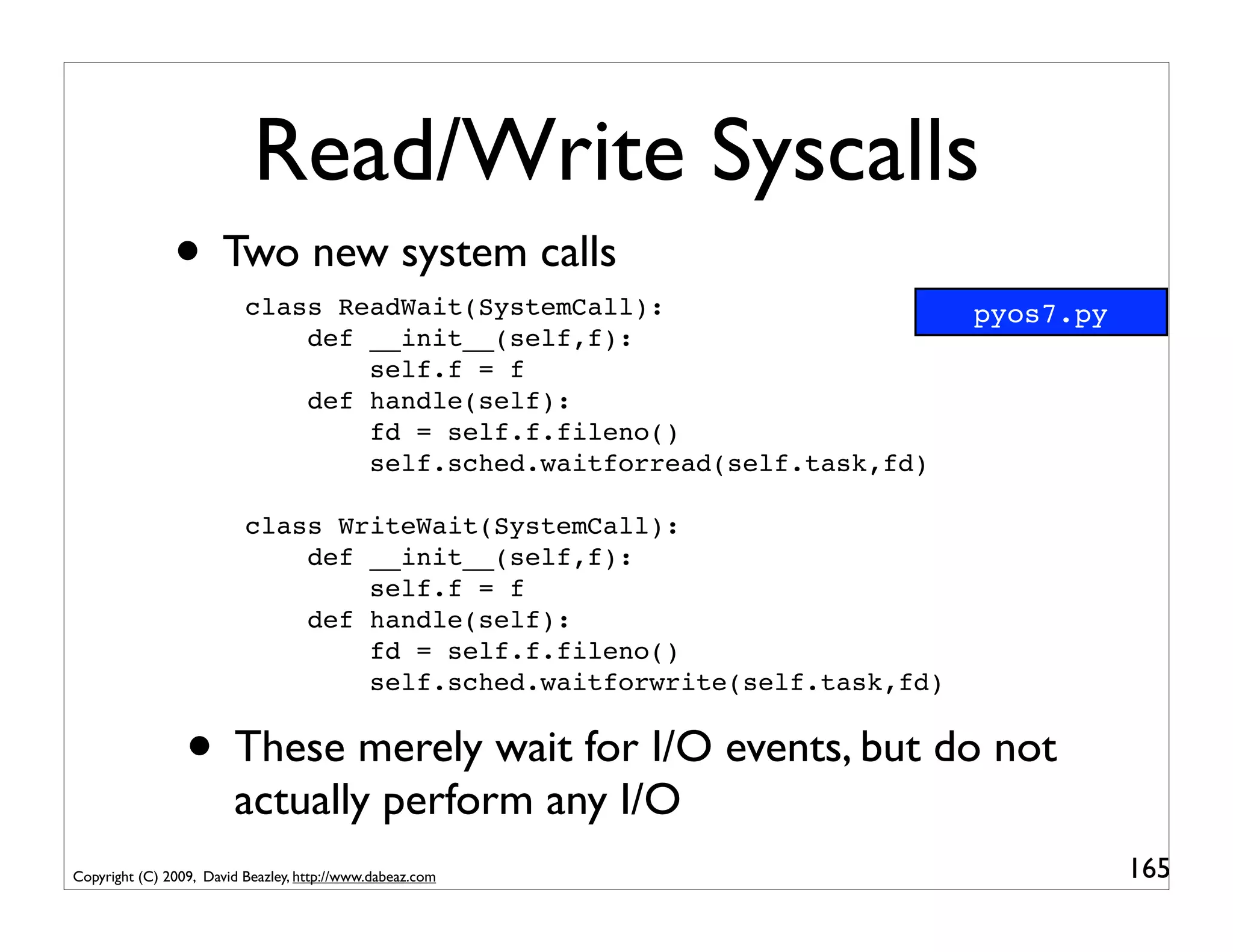 Read/Write Syscalls
               • Two new system calls
                          class ReadWait(SystemCall):                     pyos7.py
                              def __init__(self,f):
                                  self.f = f
                              def handle(self):
                                  fd = self.f.fileno()
                                  self.sched.waitforread(self.task,fd)

                          class WriteWait(SystemCall):
                              def __init__(self,f):
                                  self.f = f
                              def handle(self):
                                  fd = self.f.fileno()
                                  self.sched.waitforwrite(self.task,fd)


                 • These merely wait for I/O events, but do not
                        actually perform any I/O
Copyright (C) 2009, David Beazley, http://www.dabeaz.com                             165
 