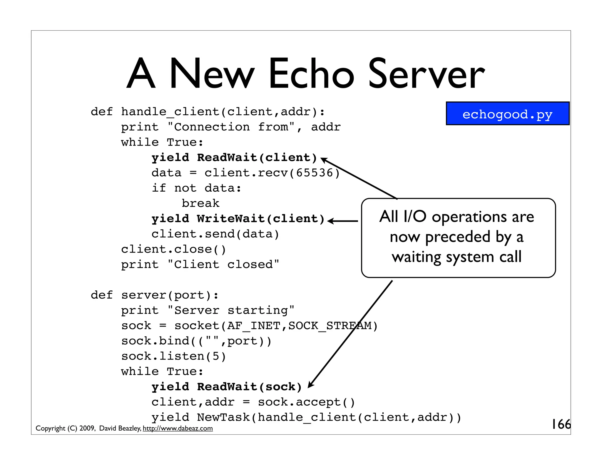 A New Echo Server
                 def handle_client(client,addr):                      echogood.py
                     print "Connection from", addr
                     while True:
                         yield ReadWait(client)
                         data = client.recv(65536)
                         if not data:
                             break
                         yield WriteWait(client)           All I/O operations are
                         client.send(data)                  now preceded by a
                     client.close()
                     print "Client closed"                  waiting system call

                 def server(port):
                     print "Server starting"
                     sock = socket(AF_INET,SOCK_STREAM)
                     sock.bind(("",port))
                     sock.listen(5)
                     while True:
                         yield ReadWait(sock)
                         client,addr = sock.accept()
                         yield NewTask(handle_client(client,addr))
Copyright (C) 2009, David Beazley, http://www.dabeaz.com                            166
 