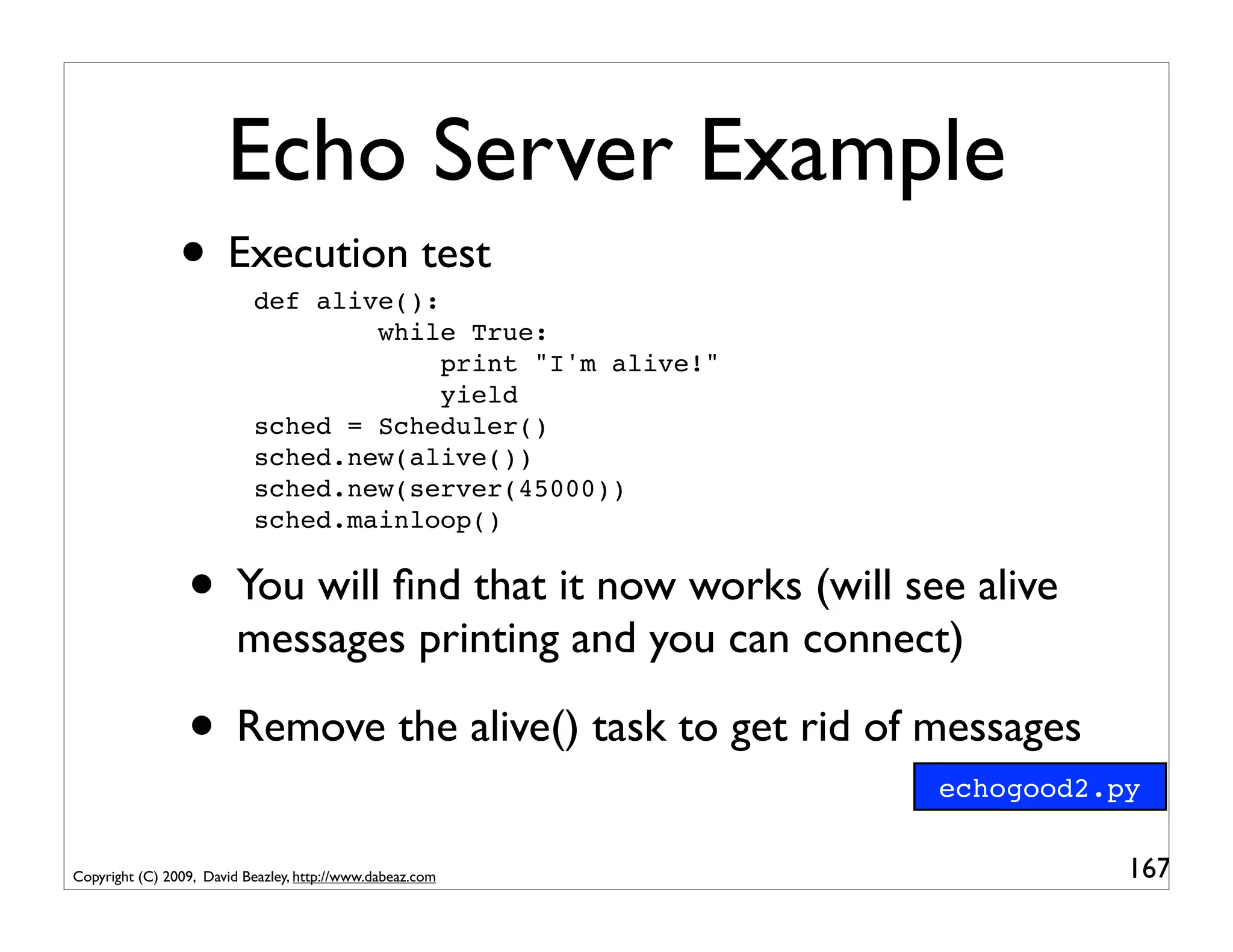 Echo Server Example
                • Execution test
                           def alive():
                                   while True:
                                        print "I'm alive!"
                                        yield
                           sched = Scheduler()
                           sched.new(alive())
                           sched.new(server(45000))
                           sched.mainloop()


                 • You will ﬁnd that it now works (will see alive
                         messages printing and you can connect)

                 • Remove the alive() task to get rid of messages
                                                             echogood2.py


Copyright (C) 2009, David Beazley, http://www.dabeaz.com                167
 