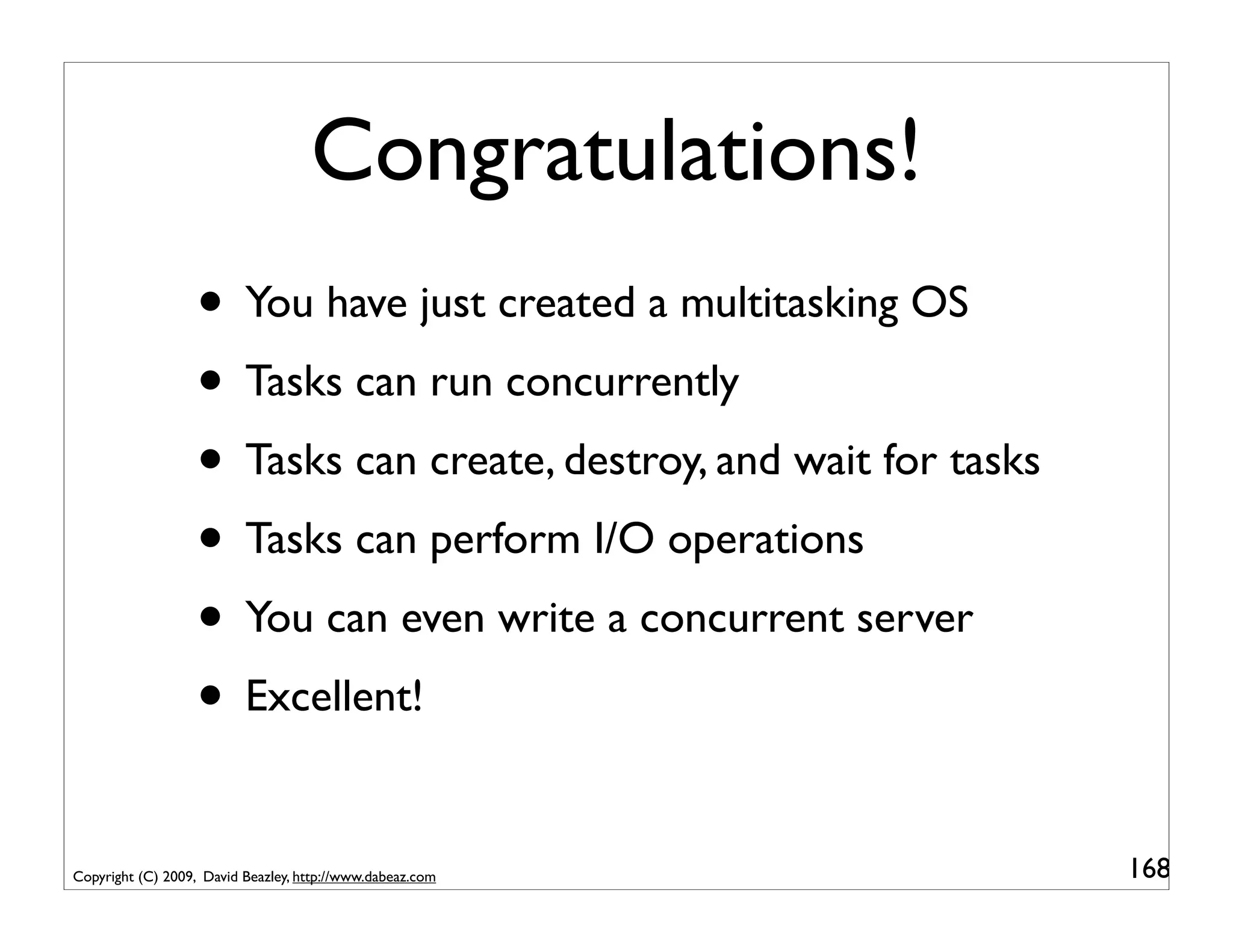 Congratulations!
                   • You have just created a multitasking OS
                   • Tasks can run concurrently
                   • Tasks can create, destroy, and wait for tasks
                   • Tasks can perform I/O operations
                   • You can even write a concurrent server
                   • Excellent!

Copyright (C) 2009, David Beazley, http://www.dabeaz.com             168
 