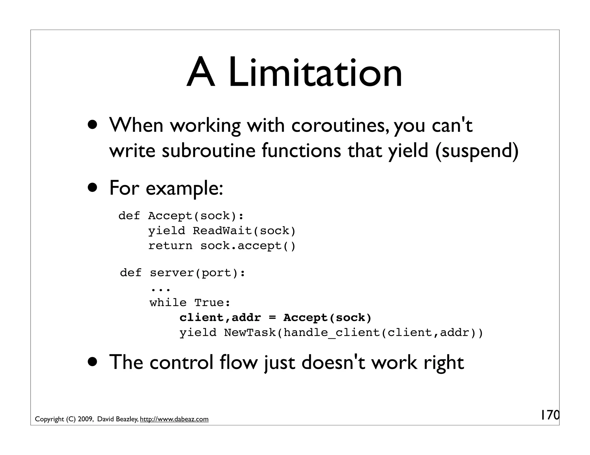 A Limitation
                • When working with coroutines, you can't
                       write subroutine functions that yield (suspend)
                • For example:
                          def Accept(sock):
                              yield ReadWait(sock)
                              return sock.accept()

                           def server(port):
                               ...
                               while True:
                                   client,addr = Accept(sock)
                                   yield NewTask(handle_client(client,addr))


                • The control ﬂow just doesn't work right
Copyright (C) 2009, David Beazley, http://www.dabeaz.com                       170
 