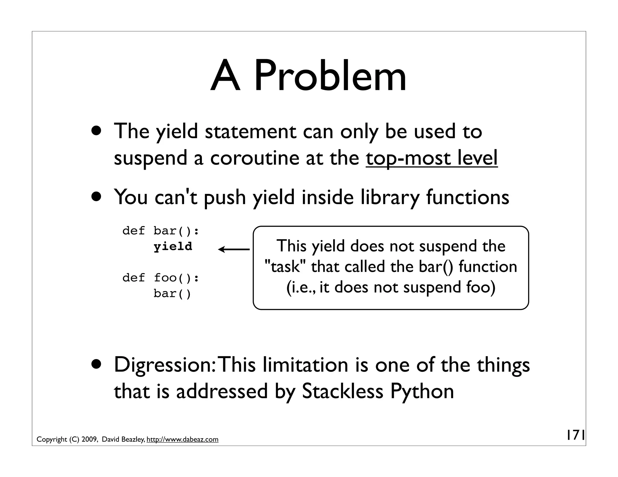 A Problem
                • The yield statement can only be used to
                       suspend a coroutine at the top-most level
                • You can't push yield inside library functions
                          def bar():
                              yield                          This yield does not suspend the
                                                           "task" that called the bar() function
                          def foo():
                              bar()                           (i.e., it does not suspend foo)



                • Digression: This limitation is one of the things
                       that is addressed by Stackless Python
Copyright (C) 2009, David Beazley, http://www.dabeaz.com                                           171
 