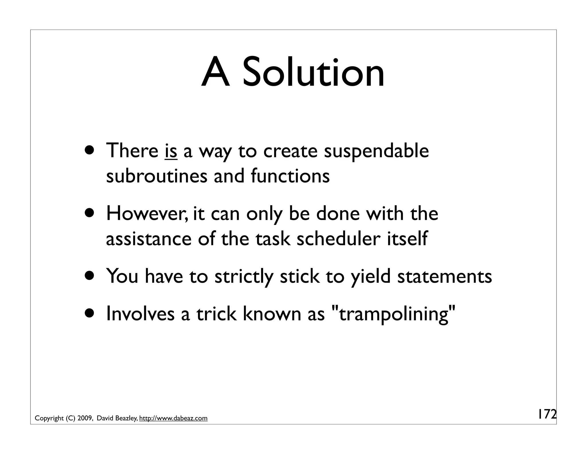 A Solution
               • There is a way to create suspendable
                       subroutines and functions
               • However, it can only be done with the
                       assistance of the task scheduler itself
               • You have to strictly stick to yield statements
               • Involves a trick known as "trampolining"

Copyright (C) 2009, David Beazley, http://www.dabeaz.com          172
 