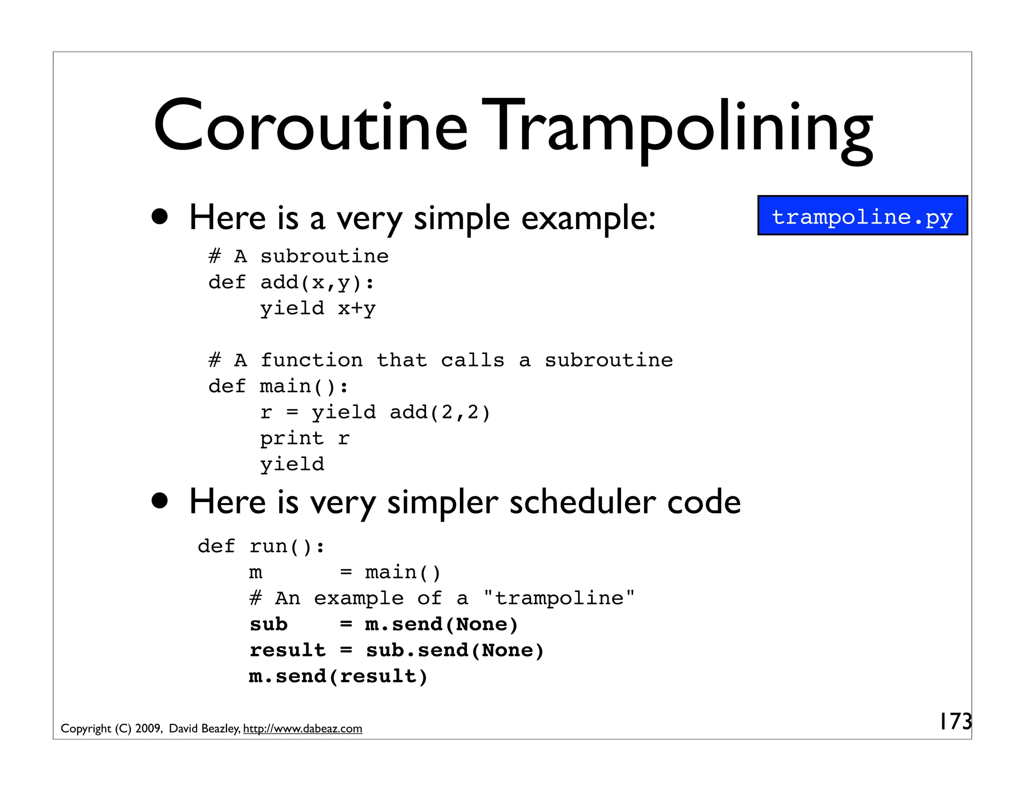 Coroutine Trampolining
                • Here is a very simple example:
                           # A subroutine
                                                                  trampoline.py

                           def add(x,y):
                               yield x+y

                           # A function that calls a subroutine
                           def main():
                               r = yield add(2,2)
                               print r
                               yield

                • Here is very simpler scheduler code
                         def run():
                             m      = main()
                             # An example of a "trampoline"
                             sub    = m.send(None)
                             result = sub.send(None)
                             m.send(result)

Copyright (C) 2009, David Beazley, http://www.dabeaz.com                     173
 