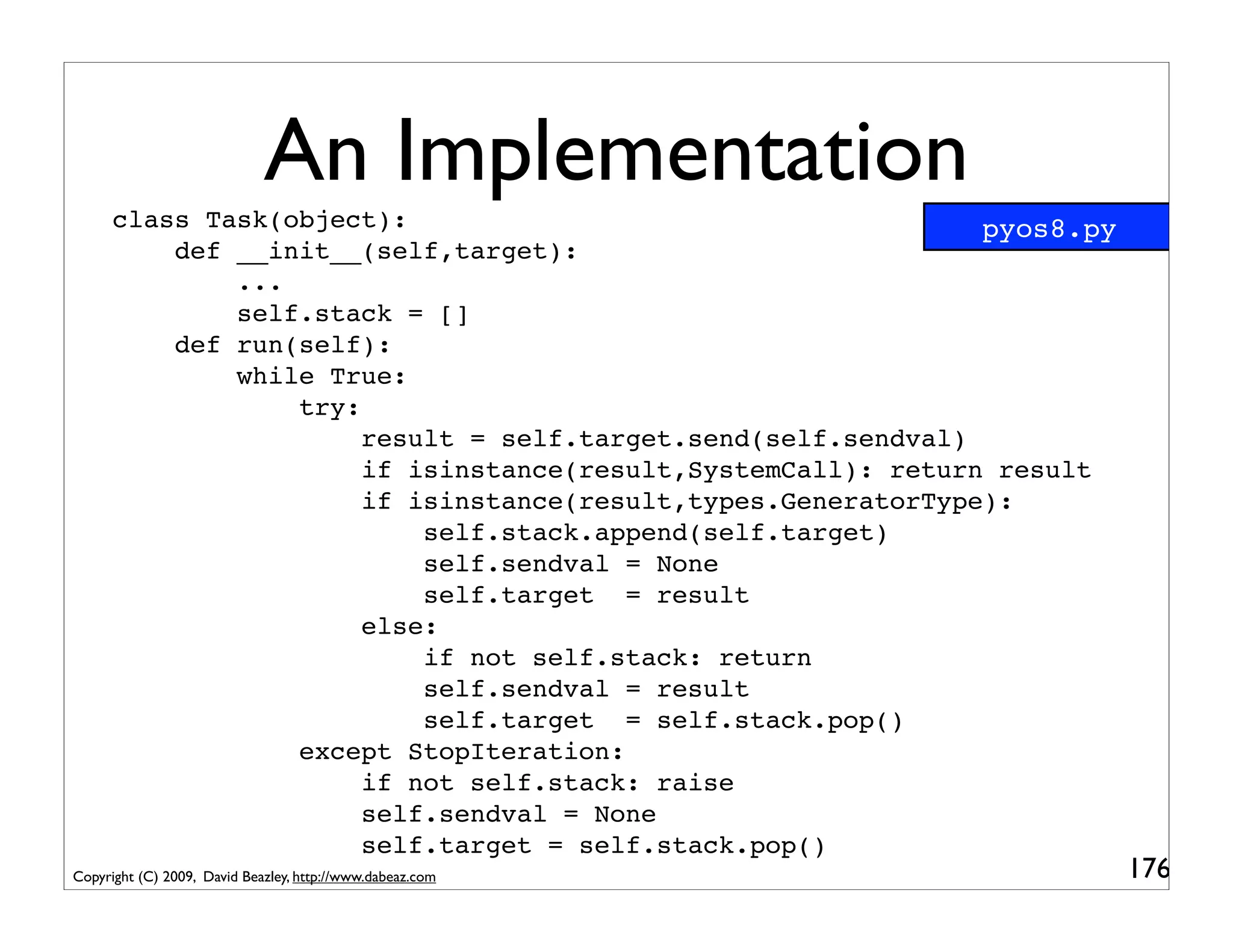An Implementation
      class Task(object):                                      pyos8.py
          def __init__(self,target):
              ...
              self.stack = []
          def run(self):
              while True:
                  try:
                       result = self.target.send(self.sendval)
                       if isinstance(result,SystemCall): return result
                       if isinstance(result,types.GeneratorType):
                           self.stack.append(self.target)
                           self.sendval = None
                           self.target = result
                       else:
                           if not self.stack: return
                           self.sendval = result
                           self.target = self.stack.pop()
                  except StopIteration:
                       if not self.stack: raise
                       self.sendval = None
                       self.target = self.stack.pop()
Copyright (C) 2009, David Beazley, http://www.dabeaz.com                  176
 