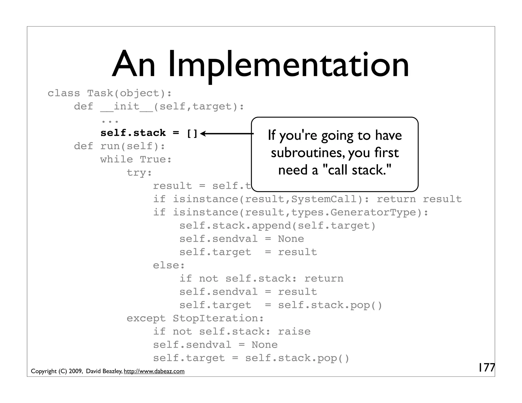 An Implementation
      class Task(object):
          def __init__(self,target):
              ...
              self.stack = []           If you're going to have
          def run(self):
              while True:                subroutines, you ﬁrst
                  try:                     need a "call stack."
                       result = self.target.send(self.sendval)
                       if isinstance(result,SystemCall): return result
                       if isinstance(result,types.GeneratorType):
                           self.stack.append(self.target)
                           self.sendval = None
                           self.target = result
                       else:
                           if not self.stack: return
                           self.sendval = result
                           self.target = self.stack.pop()
                  except StopIteration:
                       if not self.stack: raise
                       self.sendval = None
                       self.target = self.stack.pop()
Copyright (C) 2009, David Beazley, http://www.dabeaz.com                 177
 