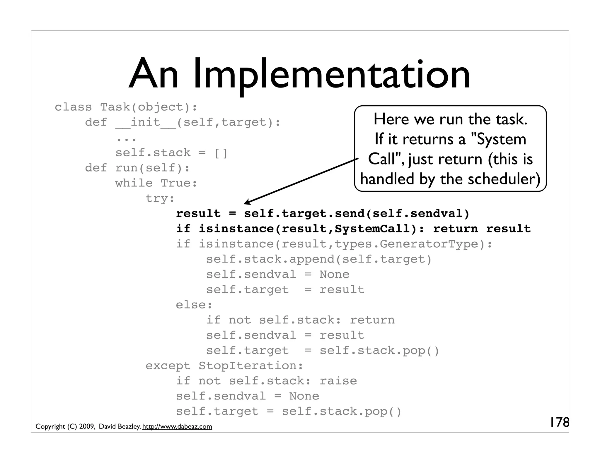 An Implementation
      class Task(object):
          def __init__(self,target):              Here we run the task.
              ...                                 If it returns a "System
              self.stack = []
          def run(self):
                                                 Call", just return (this is
              while True:                       handled by the scheduler)
                  try:
                       result = self.target.send(self.sendval)
                       if isinstance(result,SystemCall): return result
                       if isinstance(result,types.GeneratorType):
                           self.stack.append(self.target)
                           self.sendval = None
                           self.target = result
                       else:
                           if not self.stack: return
                           self.sendval = result
                           self.target = self.stack.pop()
                  except StopIteration:
                       if not self.stack: raise
                       self.sendval = None
                       self.target = self.stack.pop()
Copyright (C) 2009, David Beazley, http://www.dabeaz.com                       178
 