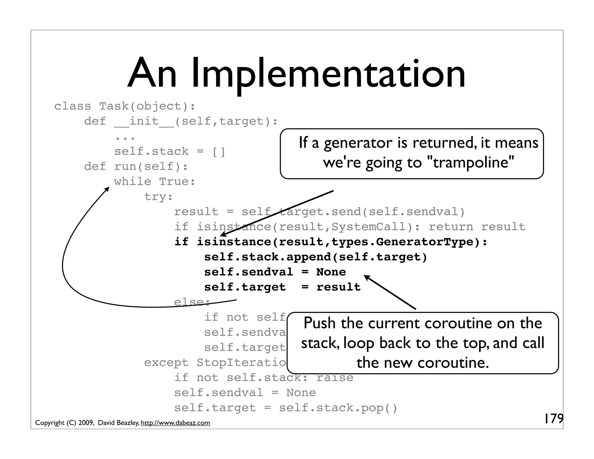 An Implementation
      class Task(object):
          def __init__(self,target):
              ...
              self.stack = []
                                        If a generator is returned, it means
          def run(self):                     we're going to "trampoline"
              while True:
                  try:
                       result = self.target.send(self.sendval)
                       if isinstance(result,SystemCall): return result
                       if isinstance(result,types.GeneratorType):
                           self.stack.append(self.target)
                           self.sendval = None
                           self.target = result
                       else:
                           if not self.stack: return
                                         Push the current coroutine on the
                           self.sendval = result
                           self.target stack, loop back to the top, and call
                                         = self.stack.pop()
                  except StopIteration:          the new coroutine.
                       if not self.stack: raise
                       self.sendval = None
                       self.target = self.stack.pop()
Copyright (C) 2009, David Beazley, http://www.dabeaz.com                   179
 