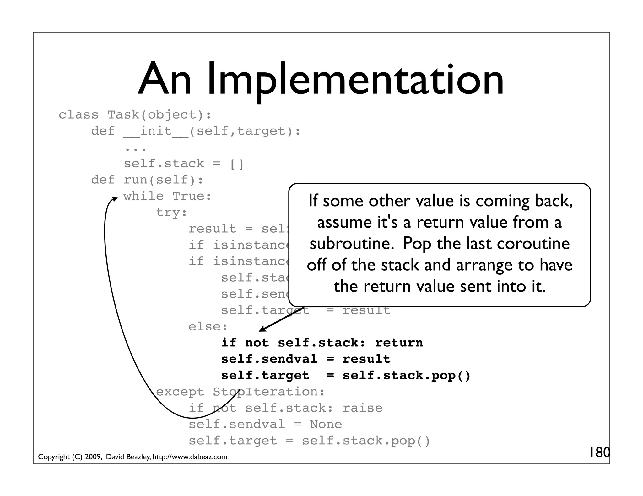 An Implementation
      class Task(object):
          def __init__(self,target):
              ...
              self.stack = []
          def run(self):
              while True:             If some other value is coming back,
                  try:
                       result = self.target.send(self.sendval) from a
                                        assume it's a return value
                                      subroutine. Pop the last coroutine
                       if isinstance(result,SystemCall): return result
                       if isinstance(result,types.GeneratorType): have
                                      off of the stack and arrange to
                           self.stack.append(self.target)
                           self.sendval =the return value sent into it.
                                           None
                           self.target = result
                       else:
                           if not self.stack: return
                           self.sendval = result
                           self.target = self.stack.pop()
                  except StopIteration:
                       if not self.stack: raise
                       self.sendval = None
                       self.target = self.stack.pop()
Copyright (C) 2009, David Beazley, http://www.dabeaz.com                    180
 
