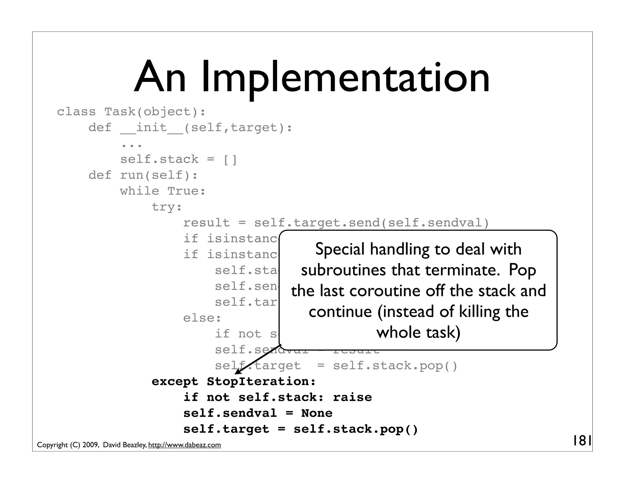 An Implementation
      class Task(object):
          def __init__(self,target):
              ...
              self.stack = []
          def run(self):
              while True:
                  try:
                       result = self.target.send(self.sendval)
                       if isinstance(result,SystemCall): return result
                                        Special handling to deal with
                       if isinstance(result,types.GeneratorType):
                                      subroutines that terminate. Pop
                           self.stack.append(self.target)
                                     the last coroutine off the stack and
                           self.sendval = None
                           self.target = result
                       else:           continue (instead of killing the
                           if not self.stack: return task)
                                                 whole
                           self.sendval = result
                           self.target = self.stack.pop()
                  except StopIteration:
                       if not self.stack: raise
                       self.sendval = None
                       self.target = self.stack.pop()
Copyright (C) 2009, David Beazley, http://www.dabeaz.com                    181
 