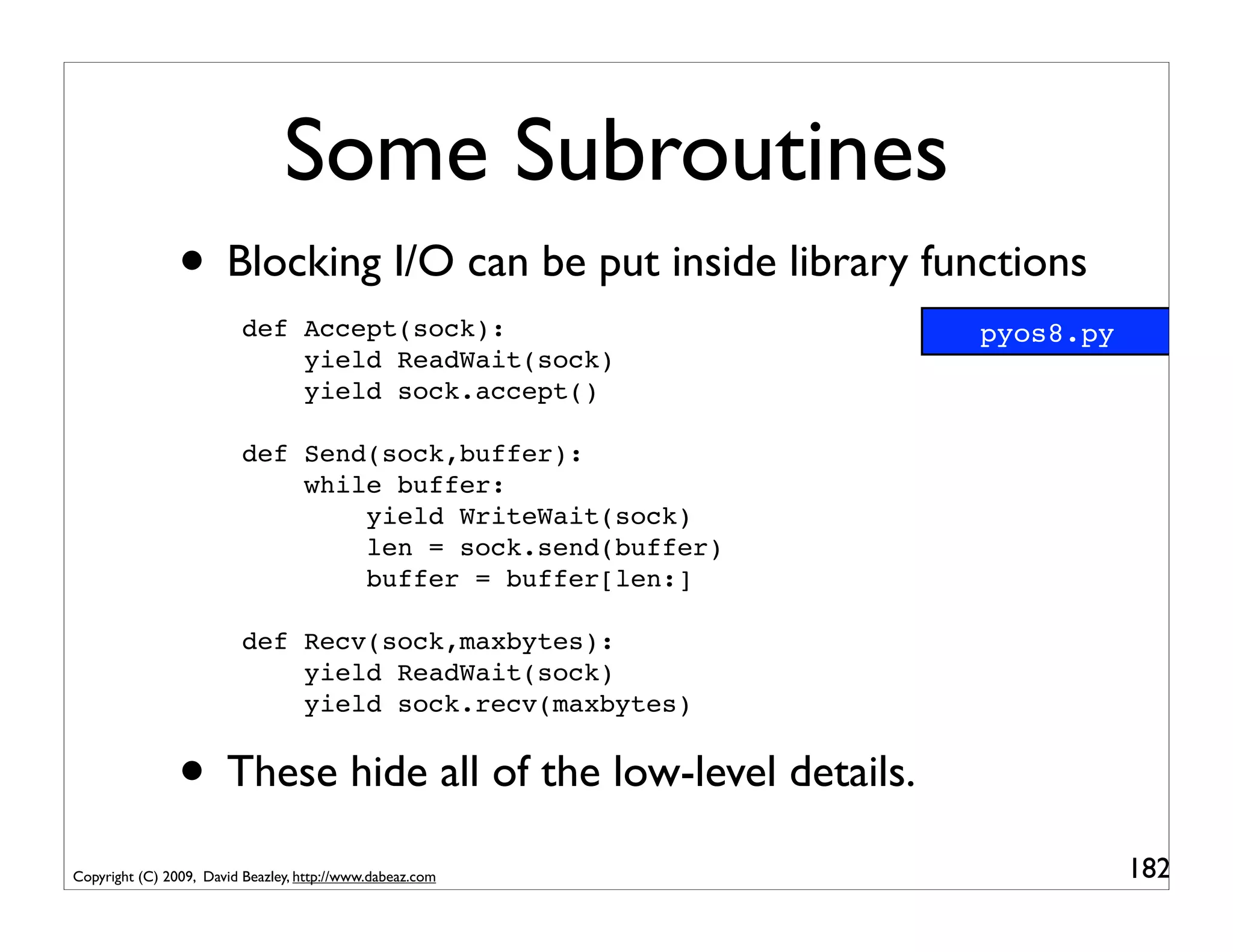 Some Subroutines
                • Blocking I/O can be put inside library functions
                          def Accept(sock):                  pyos8.py
                              yield ReadWait(sock)
                              yield sock.accept()

                          def Send(sock,buffer):
                              while buffer:
                                  yield WriteWait(sock)
                                  len = sock.send(buffer)
                                  buffer = buffer[len:]

                          def Recv(sock,maxbytes):
                              yield ReadWait(sock)
                              yield sock.recv(maxbytes)


                • These hide all of the low-level details.
Copyright (C) 2009, David Beazley, http://www.dabeaz.com                182
 