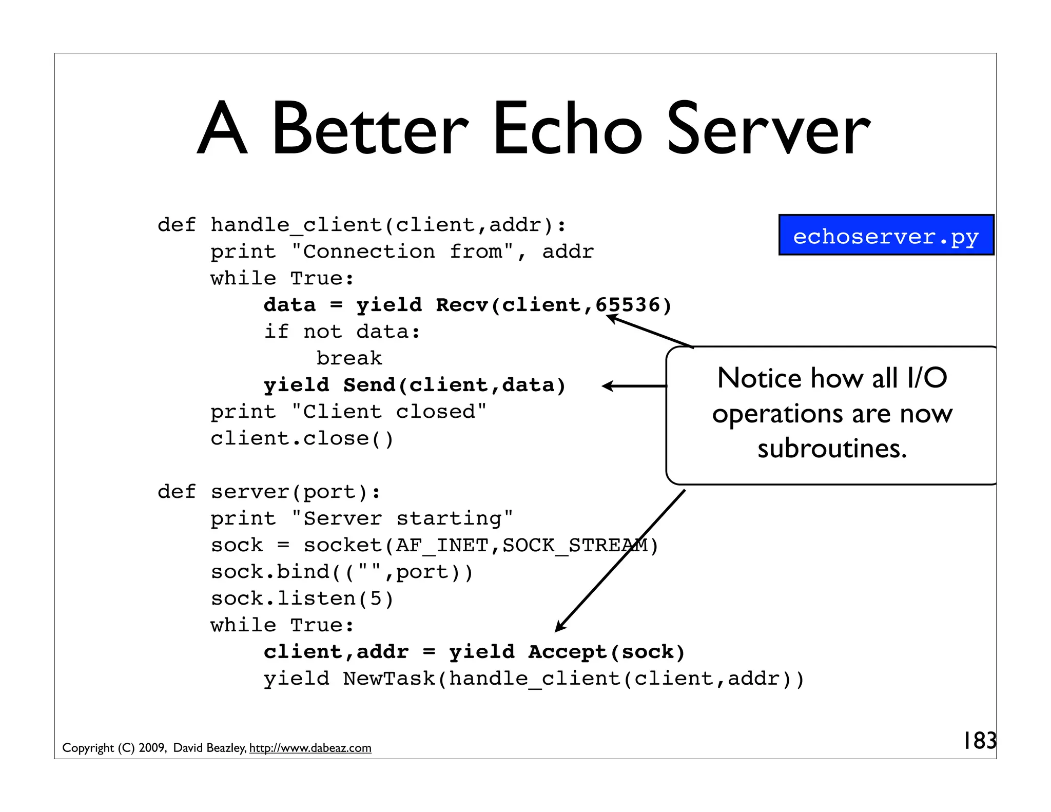 A Better Echo Server
                 def handle_client(client,addr):
                                                                 echoserver.py
                     print "Connection from", addr
                     while True:
                         data = yield Recv(client,65536)
                         if not data:
                             break
                         yield Send(client,data)           Notice how all I/O
                     print "Client closed"                 operations are now
                     client.close()
                                                              subroutines.
                 def server(port):
                     print "Server starting"
                     sock = socket(AF_INET,SOCK_STREAM)
                     sock.bind(("",port))
                     sock.listen(5)
                     while True:
                         client,addr = yield Accept(sock)
                         yield NewTask(handle_client(client,addr))


Copyright (C) 2009, David Beazley, http://www.dabeaz.com                        183
 