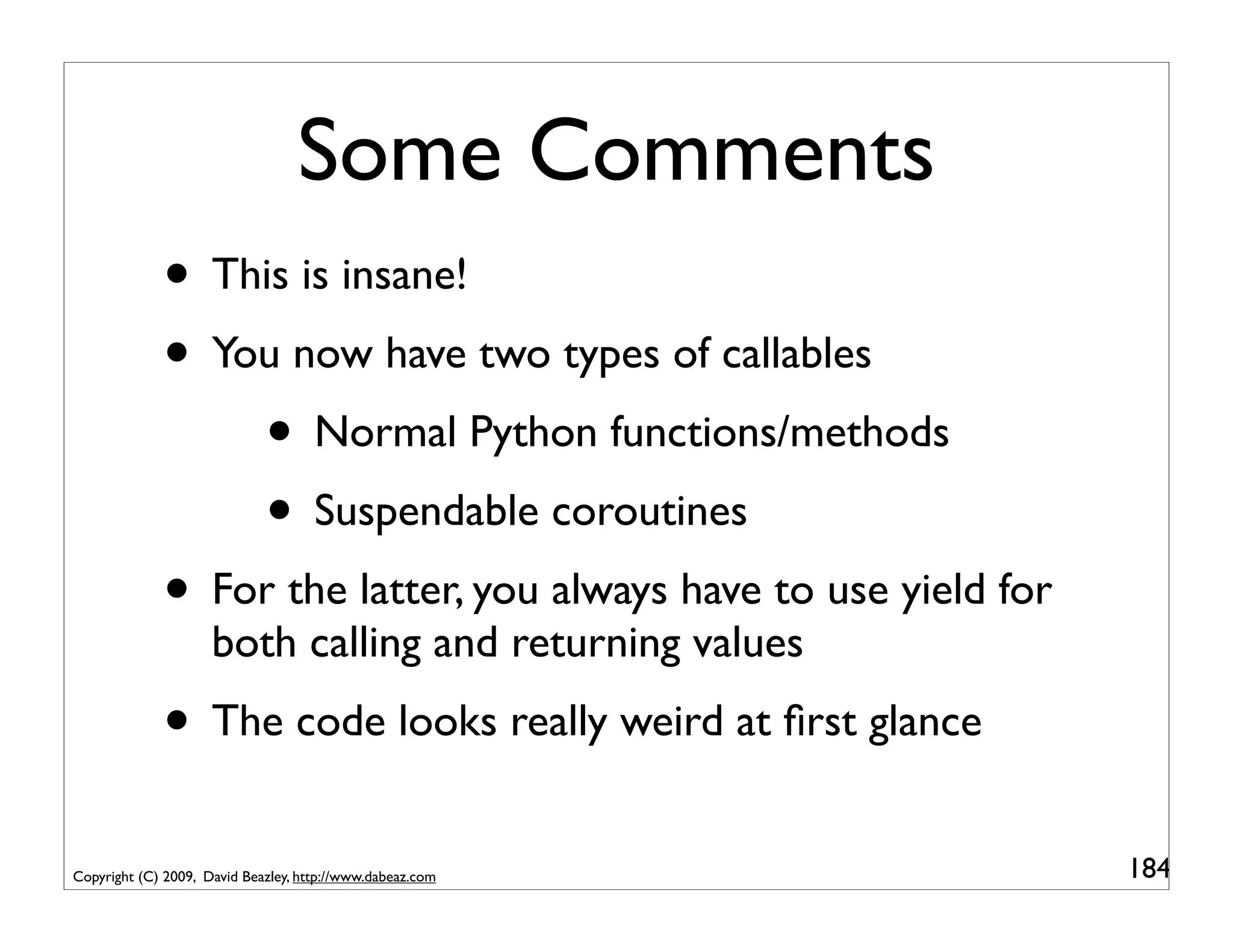 Some Comments
             • This is insane!
             • You now have two types of callables
                 • Normal Python functions/methods
                 • Suspendable coroutines
             • For the latter, you always have to use yield for
                     both calling and returning values
             • The code looks really weird at ﬁrst glance
Copyright (C) 2009, David Beazley, http://www.dabeaz.com          184
 