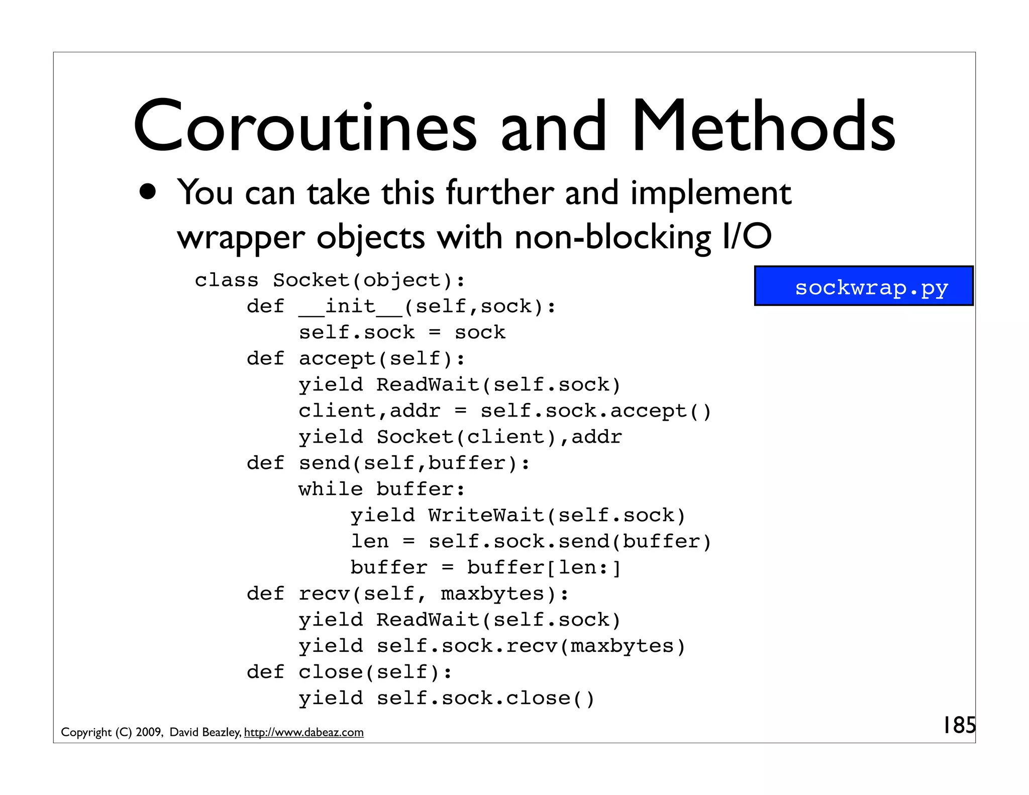Coroutines and Methods
             • You can take this further and implement
                     wrapper objects with non-blocking I/O
                        class Socket(object):                      sockwrap.py
                            def __init__(self,sock):
                                self.sock = sock
                            def accept(self):
                                yield ReadWait(self.sock)
                                client,addr = self.sock.accept()
                                yield Socket(client),addr
                            def send(self,buffer):
                                while buffer:
                                    yield WriteWait(self.sock)
                                    len = self.sock.send(buffer)
                                    buffer = buffer[len:]
                            def recv(self, maxbytes):
                                yield ReadWait(self.sock)
                                yield self.sock.recv(maxbytes)
                            def close(self):
                                yield self.sock.close()
Copyright (C) 2009, David Beazley, http://www.dabeaz.com                     185
 