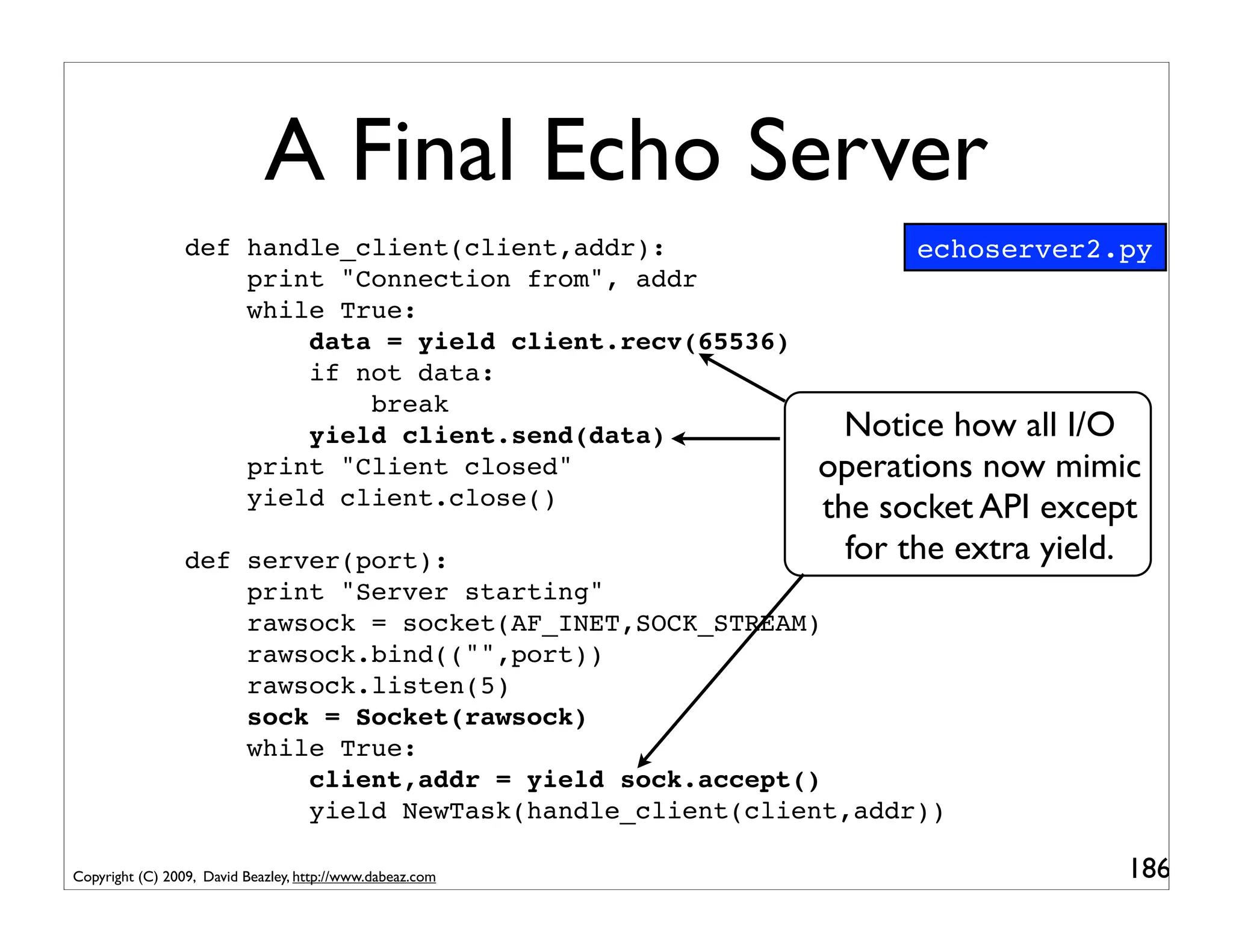 A Final Echo Server
                 def handle_client(client,addr):                 echoserver2.py
                     print "Connection from", addr
                     while True:
                         data = yield client.recv(65536)
                         if not data:
                             break
                         yield client.send(data)             Notice how all I/O
                     print "Client closed"                 operations now mimic
                     yield client.close()                  the socket API except
                 def server(port):                           for the extra yield.
                     print "Server starting"
                     rawsock = socket(AF_INET,SOCK_STREAM)
                     rawsock.bind(("",port))
                     rawsock.listen(5)
                     sock = Socket(rawsock)
                     while True:
                         client,addr = yield sock.accept()
                         yield NewTask(handle_client(client,addr))

Copyright (C) 2009, David Beazley, http://www.dabeaz.com                        186
 