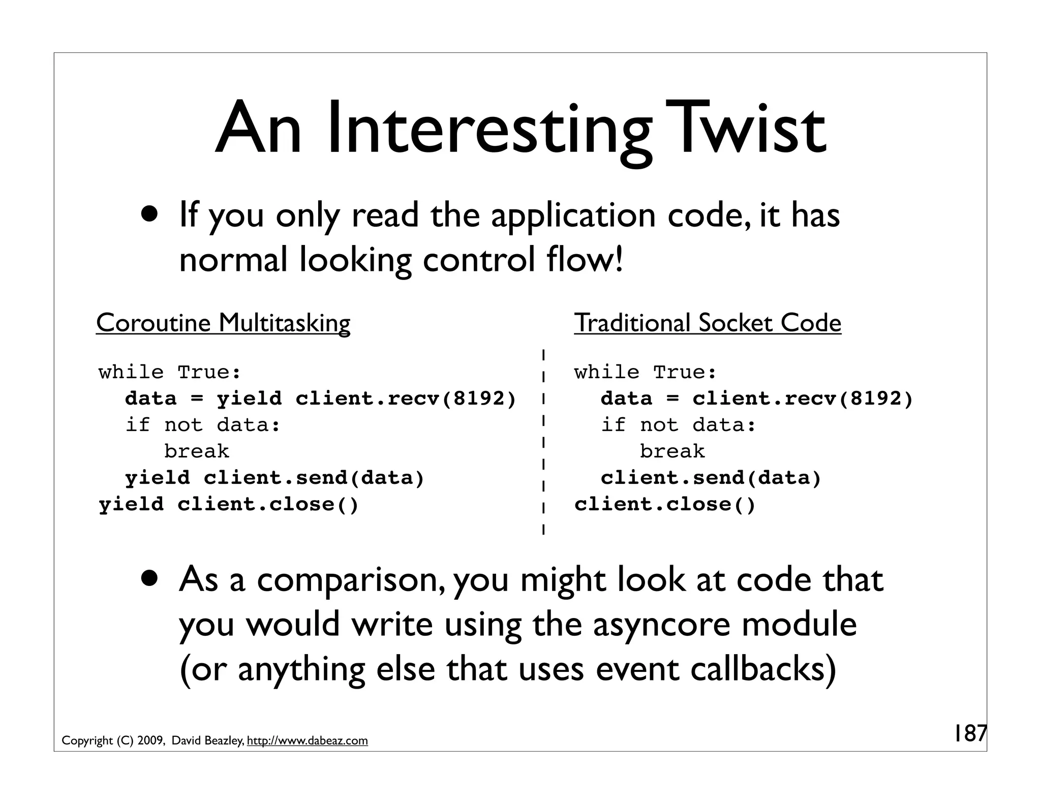 An Interesting Twist
             • If you only read the application code, it has
                     normal looking control ﬂow!
      Coroutine Multitasking                               Traditional Socket Code
      while True:                                          while True:
        data = yield client.recv(8192)                       data = client.recv(8192)
        if not data:                                         if not data:
           break                                                break
        yield client.send(data)                              client.send(data)
      yield client.close()                                 client.close()



             • As a comparison, you might look at code that
                     you would write using the asyncore module
                     (or anything else that uses event callbacks)
Copyright (C) 2009, David Beazley, http://www.dabeaz.com                                187
 