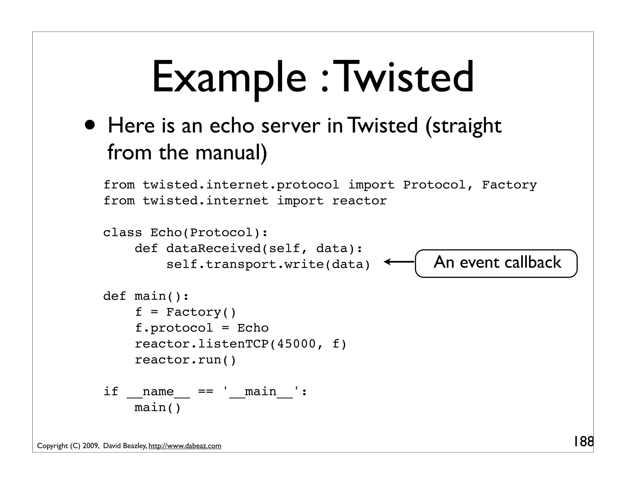 Example : Twisted
             • Here is an echo server in Twisted (straight
                     from the manual)
                    from twisted.internet.protocol import Protocol, Factory
                    from twisted.internet import reactor

                    class Echo(Protocol):
                        def dataReceived(self, data):
                            self.transport.write(data)       An event callback
                    def main():
                        f = Factory()
                        f.protocol = Echo
                        reactor.listenTCP(45000, f)
                        reactor.run()

                    if __name__ == '__main__':
                        main()

Copyright (C) 2009, David Beazley, http://www.dabeaz.com                         188
 