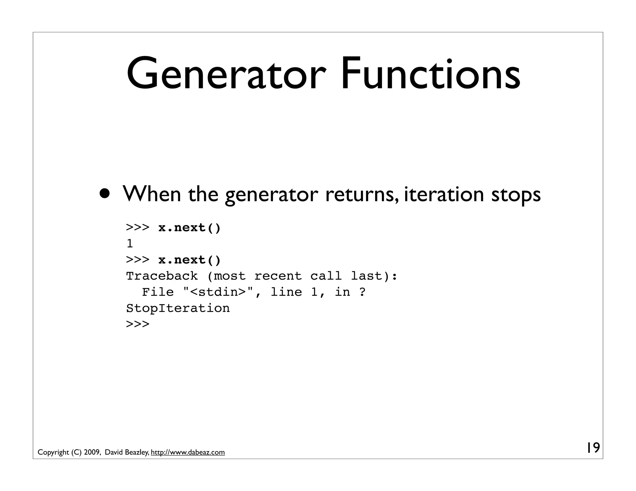 Generator Functions

                 • When the generator returns, iteration stops
                          >>> x.next()
                          1
                          >>> x.next()
                          Traceback (most recent call last):
                            File "<stdin>", line 1, in ?
                          StopIteration
                          >>>




Copyright (C) 2009, David Beazley, http://www.dabeaz.com         19
 