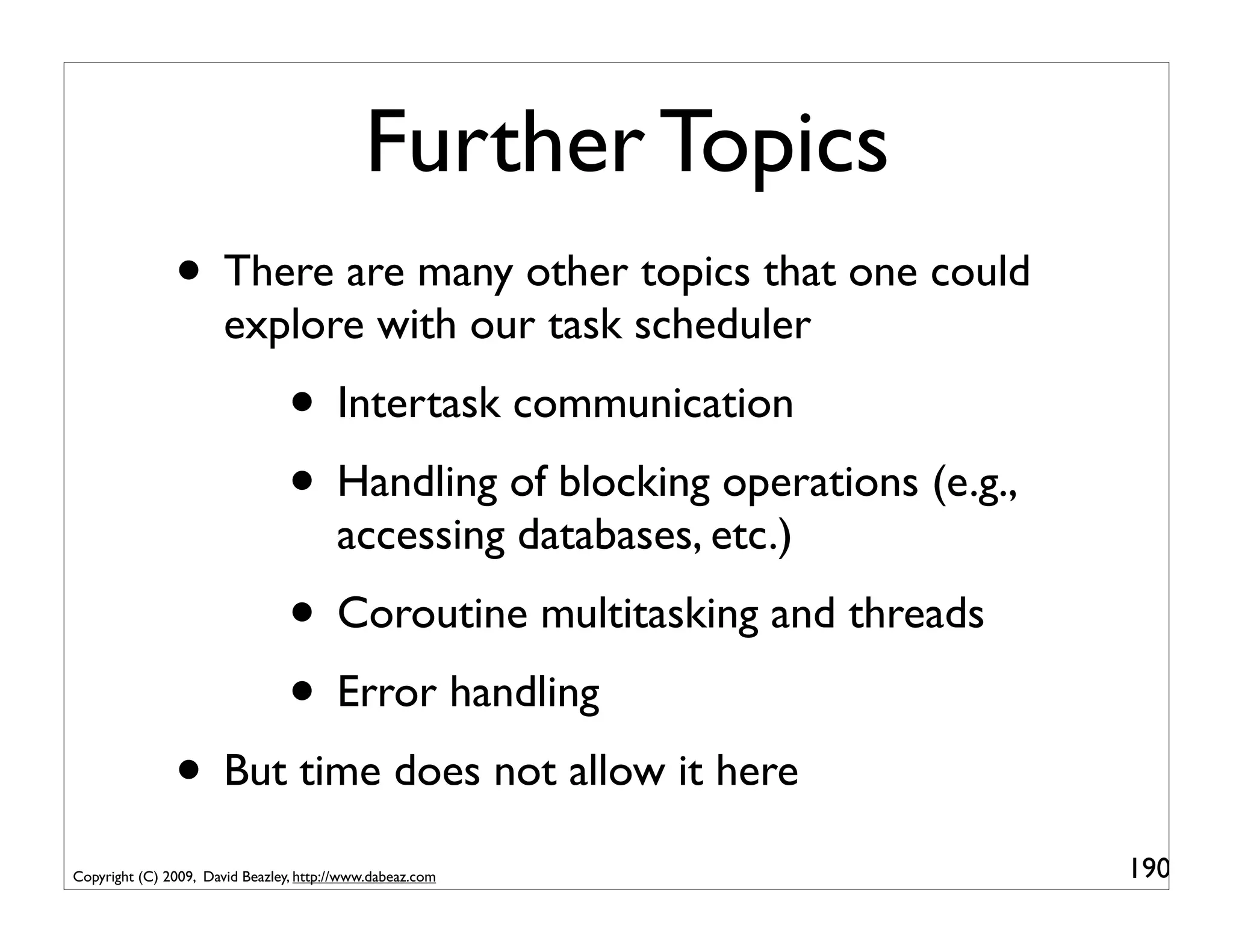 Further Topics
               • There are many other topics that one could
                       explore with our task scheduler
                                 • Intertask communication
                                 • Handling of blocking operations (e.g.,
                                        accessing databases, etc.)
                                 • Coroutine multitasking and threads
                                 • Error handling
               • But time does not allow it here
Copyright (C) 2009, David Beazley, http://www.dabeaz.com                    190
 