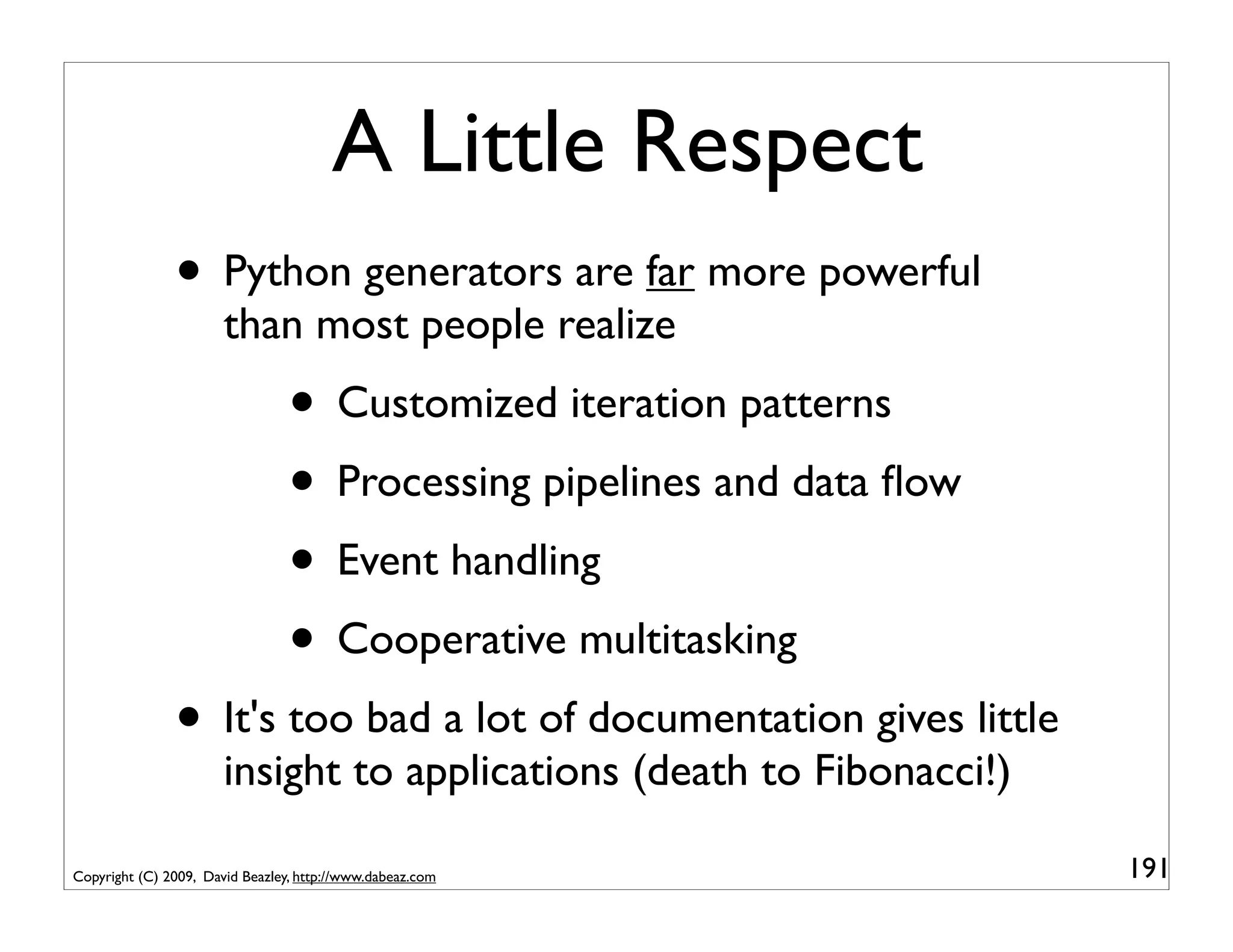 A Little Respect
               • Python generators are far more powerful
                       than most people realize
                                 • Customized iteration patterns
                                 • Processing pipelines and data ﬂow
                                 • Event handling
                                 • Cooperative multitasking
               • It's too bad a lot of documentation gives little
                       insight to applications (death to Fibonacci!)

Copyright (C) 2009, David Beazley, http://www.dabeaz.com               191
 