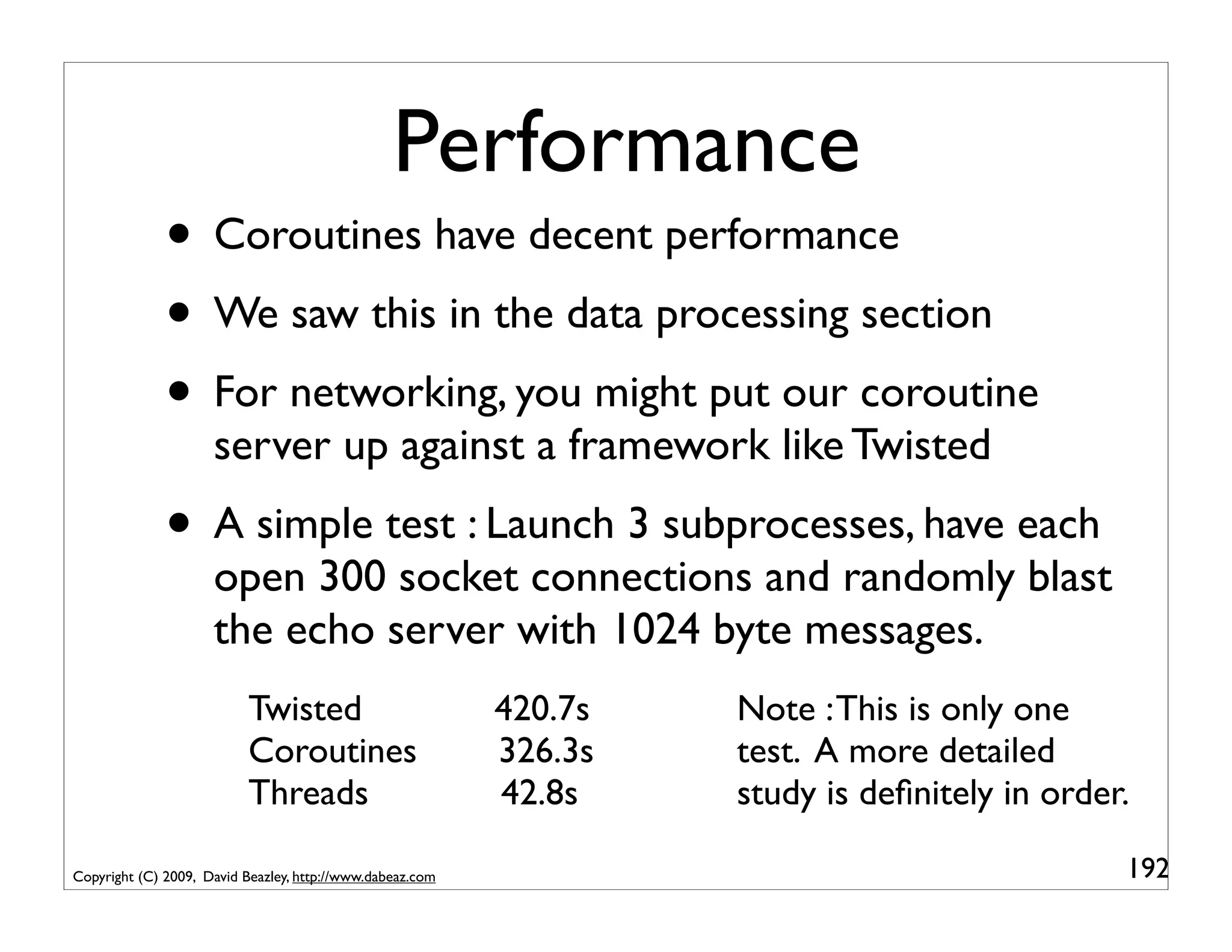 Performance
              • Coroutines have decent performance
              • We saw this in the data processing section
              • For networking, you might put our coroutine
                     server up against a framework like Twisted
              • A simple test : Launch 3 subprocesses, have each
                     open 300 socket connections and randomly blast
                     the echo server with 1024 byte messages.
                           Twisted                         420.7s   Note : This is only one
                           Coroutines                      326.3s   test. A more detailed
                           Threads                         42.8s    study is deﬁnitely in order.

Copyright (C) 2009, David Beazley, http://www.dabeaz.com                                       192
 